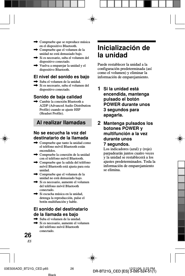 DR-BT21G_CED [ES] 3-095-524-51(1)26ES,Compruebe que se reproduce m&uacute;sicaen el dispositivo Bluetooth.,Compruebe que el volumen de launidad no est&aacute; demasiado bajo.,Si es necesario, suba el volumen deldispositivo conectado.,Vuelva a emparejar la unidad y eldispositivo Bluetooth.El nivel del sonido es bajo,Suba el volumen de la unidad.,Si es necesario, suba el volumen deldispositivo conectado.Sonido de baja calidad,Cambie la conexi&oacute;n Bluetooth aA2DP (Advanced Audio DistributionProfile) cuando se ajuste HSP(Headset Profile).Al realizar llamadasNo se escucha la voz deldestinatario de la llamada,Compruebe que tanto la unidad comoel tel&eacute;fono m&oacute;vil Bluetooth est&aacute;nencendidos.,Compruebe la conexi&oacute;n de la unidadcon el tel&eacute;fono m&oacute;vil Bluetooth.,Compruebe que la salida del tel&eacute;fonom&oacute;vil Bluetooth est&aacute; ajusta para estaunidad.,Compruebe que el volumen de launidad no est&aacute; demasiado bajo.,Si es necesario, aumente el volumendel tel&eacute;fono m&oacute;vil Bluetoothconectado.,Si escucha m&uacute;sica en la unidad,detenga la reproducci&oacute;n, pulse elbot&oacute;n multifunci&oacute;n y hable.El sonido del destinatariode la llamada es bajo,Suba el volumen de la unidad.,Si es necesario, aumente el volumendel tel&eacute;fono m&oacute;vil Bluetoothconectado.Inicializaci&oacute;n dela unidadPuede restablecer la unidad a laconfiguraci&oacute;n predeterminada (as&iacute;como el volumen) y eliminar lainformaci&oacute;n de emparejamiento.1Si la unidad est&aacute;encendida, mantengapulsado el bot&oacute;nPOWER durante unos3 segundos paraapagarla.2Mantenga pulsados losbotones POWER ymultifunci&oacute;n a la vezdurante unos7 segundos.Los indicadores (azul) y (rojo)parpadear&aacute;n juntos cuatro vecesy la unidad se restablecer&aacute; a losajustes predeterminados. Toda lainformaci&oacute;n de emparejamientose elimina.03ES05ADD_BT21G_CED.p65 12/21/06, 5:23 PM26Black