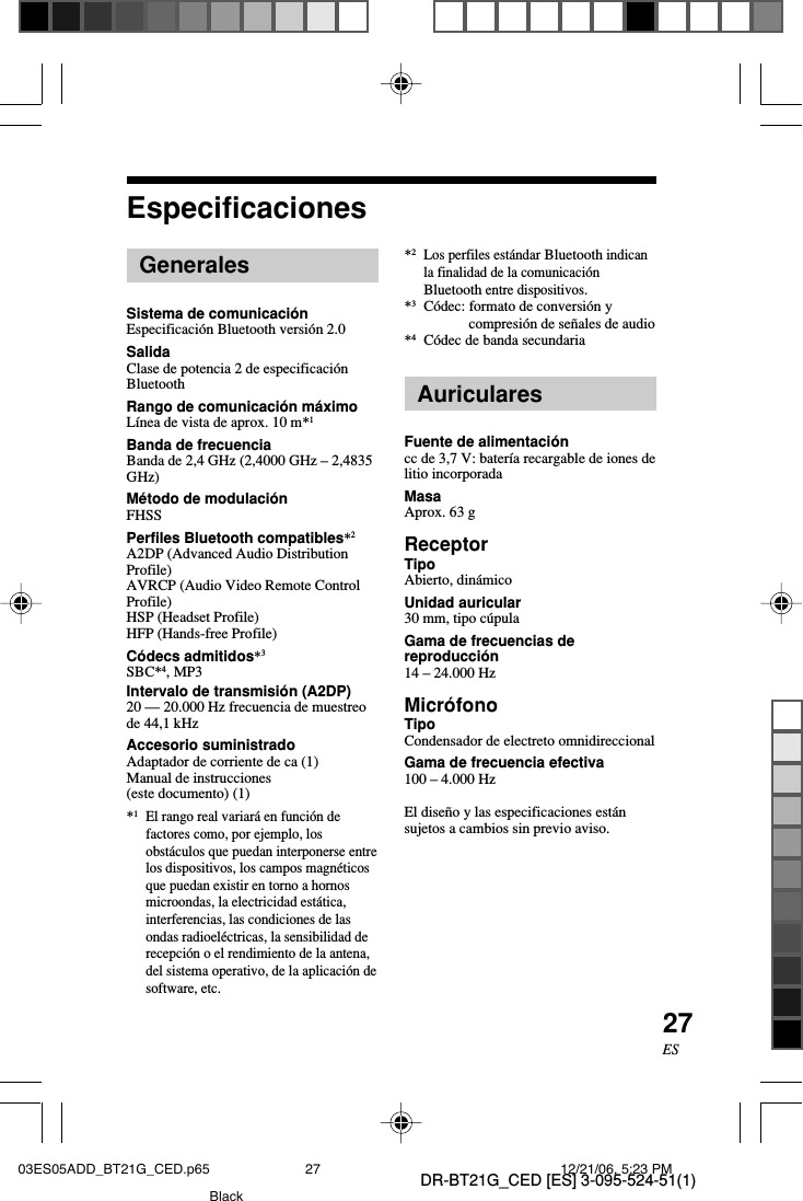DR-BT21G_CED [ES] 3-095-524-51(1)27ESEspecificacionesGeneralesSistema de comunicaci&oacute;nEspecificaci&oacute;n Bluetooth versi&oacute;n 2.0SalidaClase de potencia 2 de especificaci&oacute;nBluetoothRango de comunicaci&oacute;n m&aacute;ximoL&iacute;nea de vista de aprox. 10 m*1Banda de frecuenciaBanda de 2,4 GHz (2,4000 GHz &ndash; 2,4835GHz)M&eacute;todo de modulaci&oacute;nFHSSPerfiles Bluetooth compatibles*2A2DP (Advanced Audio DistributionProfile)AVRCP (Audio Video Remote ControlProfile)HSP (Headset Profile)HFP (Hands-free Profile)C&oacute;decs admitidos*3SBC*4, MP3Intervalo de transmisi&oacute;n (A2DP)20 &mdash; 20.000 Hz frecuencia de muestreode 44,1 kHzAccesorio suministradoAdaptador de corriente de ca (1)Manual de instrucciones(este documento) (1)*1El rango real variar&aacute; en funci&oacute;n defactores como, por ejemplo, losobst&aacute;culos que puedan interponerse entrelos dispositivos, los campos magn&eacute;ticosque puedan existir en torno a hornosmicroondas, la electricidad est&aacute;tica,interferencias, las condiciones de lasondas radioel&eacute;ctricas, la sensibilidad derecepci&oacute;n o el rendimiento de la antena,del sistema operativo, de la aplicaci&oacute;n desoftware, etc.*2Los perfiles est&aacute;ndar Bluetooth indicanla finalidad de la comunicaci&oacute;nBluetooth entre dispositivos.*3C&oacute;dec: formato de conversi&oacute;n ycompresi&oacute;n de se&ntilde;ales de audio*4C&oacute;dec de banda secundariaAuricularesFuente de alimentaci&oacute;ncc de 3,7 V: bater&iacute;a recargable de iones delitio incorporadaMasaAprox. 63 gReceptorTipoAbierto, din&aacute;micoUnidad auricular30 mm, tipo c&uacute;pulaGama de frecuencias dereproducci&oacute;n14 &ndash; 24.000 HzMicr&oacute;fonoTipoCondensador de electreto omnidireccionalGama de frecuencia efectiva100 &ndash; 4.000 HzEl dise&ntilde;o y las especificaciones est&aacute;nsujetos a cambios sin previo aviso.03ES05ADD_BT21G_CED.p65 12/21/06, 5:23 PM27Black