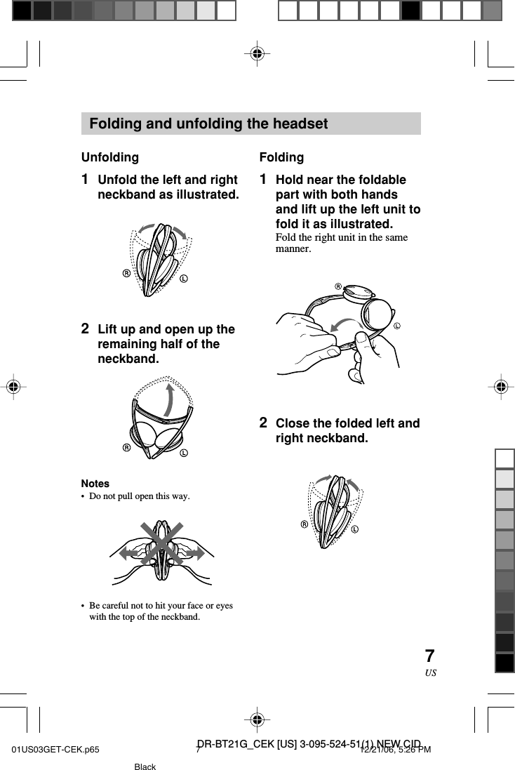 DR-BT21G_CEK [US] 3-095-524-51(1) NEW CID7USFolding and unfolding the headsetUnfolding1Unfold the left and rightneckband as illustrated.2Lift up and open up theremaining half of theneckband.Notes&bull;Do not pull open this way.&bull;Be careful not to hit your face or eyeswith the top of the neckband.Folding1Hold near the foldablepart with both handsand lift up the left unit tofold it as illustrated.Fold the right unit in the samemanner.2Close the folded left andright neckband.01US03GET-CEK.p65 12/21/06, 5:26 PM7Black