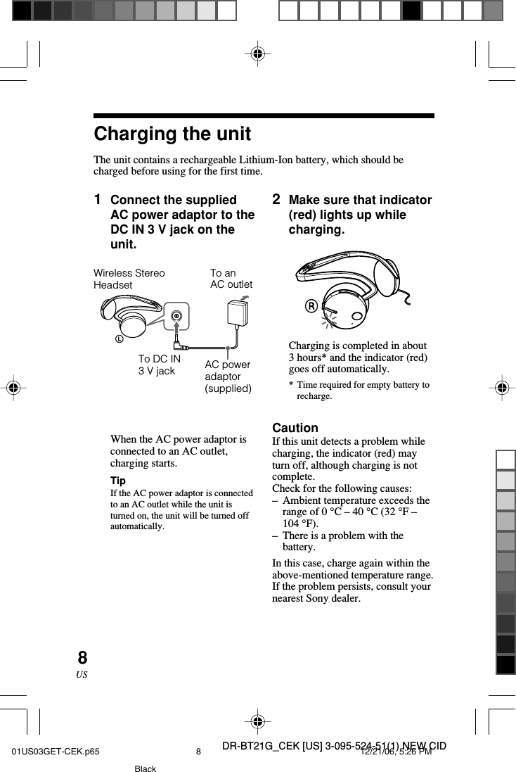 DR-BT21G_CEK [US] 3-095-524-51(1) NEW CID8US1Connect the suppliedAC power adaptor to theDC IN 3 V jack on theunit.When the AC power adaptor isconnected to an AC outlet,charging starts.TipIf the AC power adaptor is connectedto an AC outlet while the unit isturned on, the unit will be turned offautomatically.Charging the unitThe unit contains a rechargeable Lithium-Ion battery, which should becharged before using for the first time.Wireless StereoHeadsetTo DC IN3 V jackTo anAC outletAC poweradaptor(supplied)2Make sure that indicator(red) lights up whilecharging.Charging is completed in about3 hours* and the indicator (red)goes off automatically.*Time required for empty battery torecharge.CautionIf this unit detects a problem whilecharging, the indicator (red) mayturn off, although charging is notcomplete.Check for the following causes:&ndash;Ambient temperature exceeds therange of 0 &deg;C &ndash; 40 &deg;C (32 &deg;F &ndash;104 &deg;F).&ndash;There is a problem with thebattery.In this case, charge again within theabove-mentioned temperature range.If the problem persists, consult yournearest Sony dealer.01US03GET-CEK.p65 12/21/06, 5:26 PM8Black