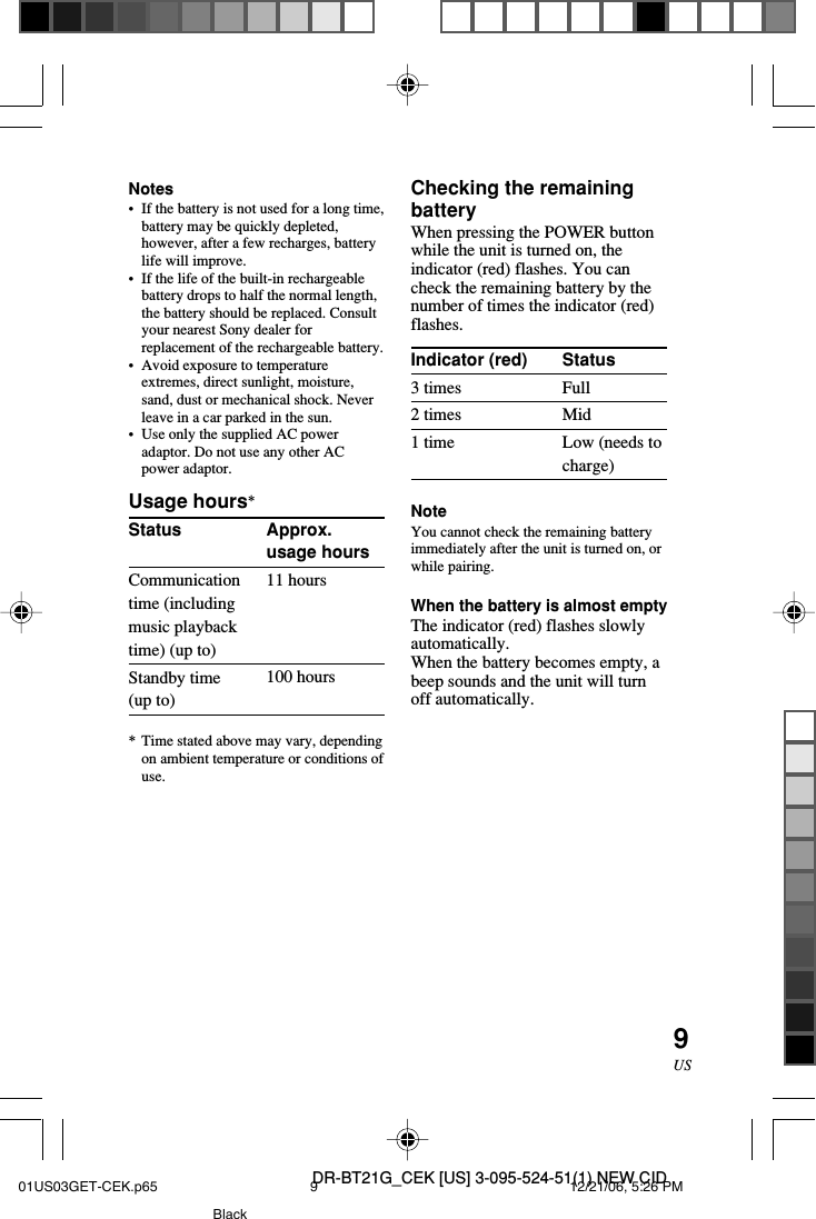 DR-BT21G_CEK [US] 3-095-524-51(1) NEW CID9USApprox.usage hours11 hours100 hoursStatusFullMidLow (needs tocharge)Checking the remainingbatteryWhen pressing the POWER buttonwhile the unit is turned on, theindicator (red) flashes. You cancheck the remaining battery by thenumber of times the indicator (red)flashes.Indicator (red)3 times2 times1 timeNoteYou cannot check the remaining batteryimmediately after the unit is turned on, orwhile pairing.When the battery is almost emptyThe indicator (red) flashes slowlyautomatically.When the battery becomes empty, abeep sounds and the unit will turnoff automatically.Notes&bull;If the battery is not used for a long time,battery may be quickly depleted,however, after a few recharges, batterylife will improve.&bull;If the life of the built-in rechargeablebattery drops to half the normal length,the battery should be replaced. Consultyour nearest Sony dealer forreplacement of the rechargeable battery.&bull;Avoid exposure to temperatureextremes, direct sunlight, moisture,sand, dust or mechanical shock. Neverleave in a car parked in the sun.&bull;Use only the supplied AC poweradaptor. Do not use any other ACpower adaptor.Usage hours*StatusCommunicationtime (includingmusic playbacktime) (up to)Standby time(up to)*Time stated above may vary, dependingon ambient temperature or conditions ofuse.01US03GET-CEK.p65 12/21/06, 5:26 PM9Black