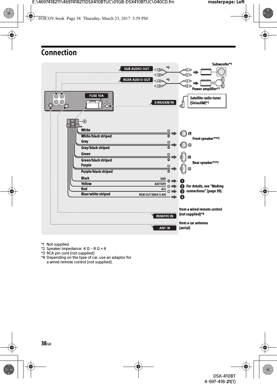 E:\4697418211\4697418211DSX410BTUC\01GB-DSX410BTUC\040CD.fm masterpage: LeftDSX-410BT4-697-418-21(1)38GBConnection*1 Not supplied*2 Speaker impedance: 4 Ω – 8 Ω × 4*3 RCA pin cord (not supplied)*4 Depending on the type of car, use an adaptor for a wired remote control (not supplied).from a wired remote control (not supplied)*4WhiteWhite/black stripedGrayBlackYellowRedBlue/white stripedfrom a car antenna (aerial)Front speaker*1*2Rear speaker*1*2Gray/black stripedGreenGreen/black stripedPurplePurple/black striped*3*3Subwoofer*1Power amplifier*1For details, see “Making connections” (page 39).Satellite radio tuner (SiriusXM)*1010COV.book  Page 38  Thursday, March 23, 2017  5:59 PM