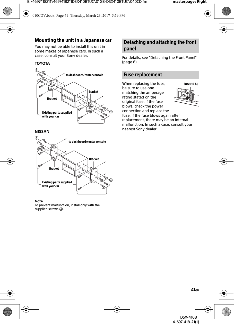 E:\4697418211\4697418211DSX410BTUC\01GB-DSX410BTUC\040CD.fm masterpage: RightDSX-410BT4-697-418-21(1)41GBMounting the unit in a Japanese carYou may not be able to install this unit in some makes of Japanese cars. In such a case, consult your Sony dealer.TOYOTANISSANNoteTo prevent malfunction, install only with the supplied screws .For details, see “Detaching the Front Panel” (page 8).When replacing the fuse, be sure to use one matching the amperage rating stated on the original fuse. If the fuse blows, check the power connection and replace the fuse. If the fuse blows again after replacement, there may be an internal malfunction. In such a case, consult your nearest Sony dealer.to dashboard/center consoleExisting parts supplied with your carBracketBracketto dashboard/center consoleExisting parts supplied with your carBracketBracketDetaching and attaching the front panelFuse replacementFuse (10 A)010COV.book  Page 41  Thursday, March 23, 2017  5:59 PM