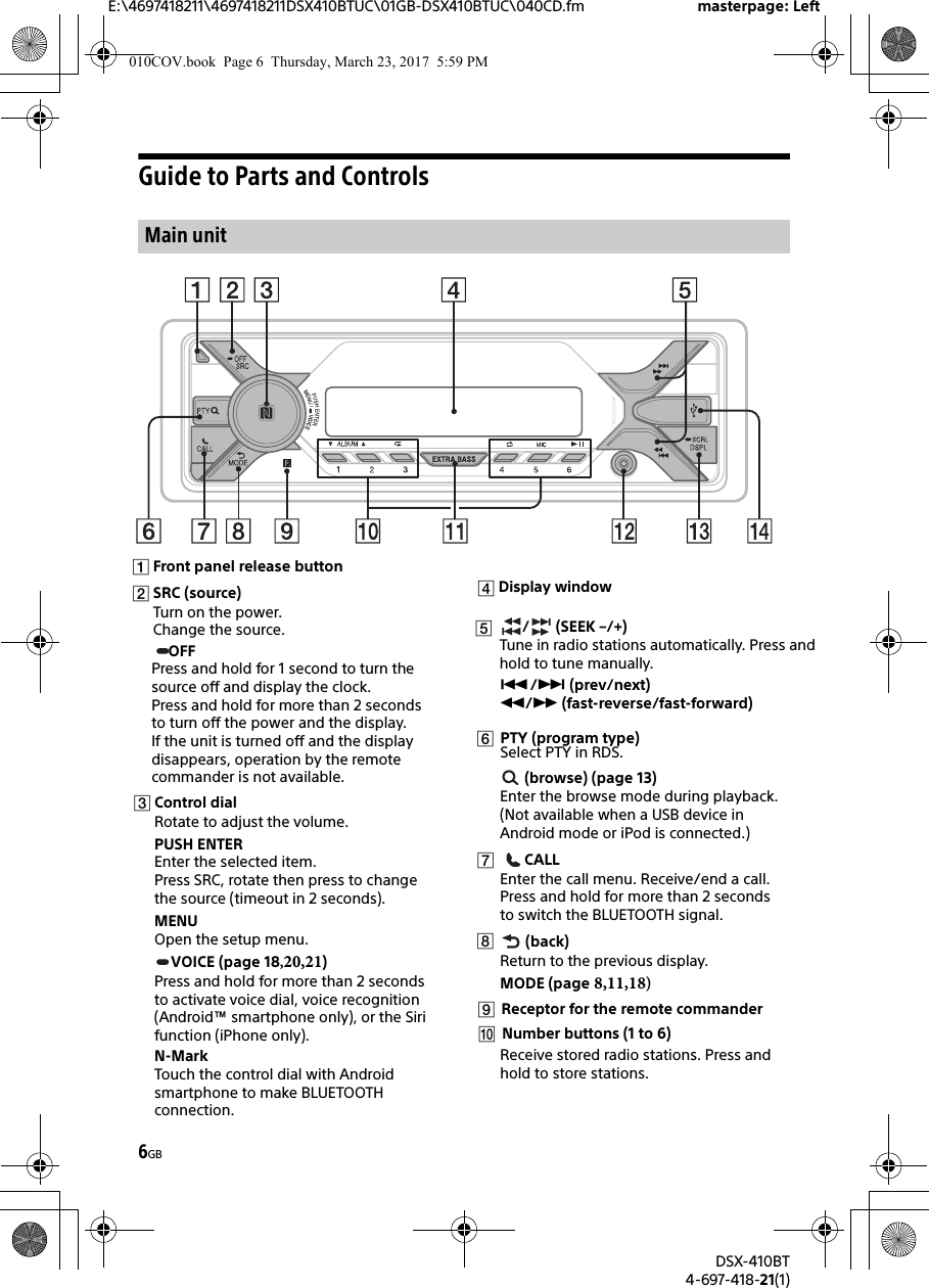 E:\4697418211\4697418211DSX410BTUC\01GB-DSX410BTUC\040CD.fm masterpage: LeftDSX-410BT4-697-418-21(1)6GBGuide to Parts and ControlsOFFPress and hold for 1 second to turn the source off and display the clock.Press and hold for more than 2 seconds to turn off the power and the display. If the unit is turned off and the display disappears, operation by the remote commander is not available.Main unit010COV.book  Page 6  Thursday, March 23, 2017  5:59 PMFront panel release buttonSRC (source)Turn on the power.Change the source.Control dialRotate to adjust the volume.PUSH ENTEREnter the selected item.Press SRC, rotate then press to change the source (timeout in 2 seconds).MENUOpen the setup menu.VOICE (page 18,20,21)Press and hold for more than 2 seconds to activate voice dial, voice recognition (Android™ smartphone only), or the Siri function (iPhone only).N-MarkTouch the control dial with Android smartphone to make BLUETOOTH connection./ (prev/next) / (fast-reverse/fast-forward) (browse) (page 13)Enter the browse mode during playback.(Not available when a USB device in Android mode or iPod is connected.)CALLEnter the call menu. Receive/end a call.Press and hold for more than 2 seconds to switch the BLUETOOTH signal. (back)Return to the previous display.MODE (page 8,11,18)       Number buttons (1 to 6)Receive stored radio stations. Press and hold to store stations. Display window / (SEEK/ –+)Tune in radio stations automatically. Press and hold to tune manually.  Receptor for the remote commander PTY (program type) Select PTY in RDS.