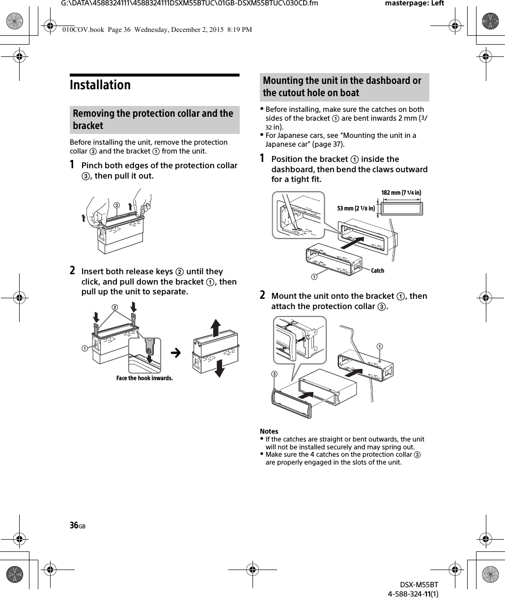 36GBG:\DATA\4588324111\4588324111DSXM55BTUC\01GB-DSXM55BTUC\030CD.fm masterpage: LeftDSX-M55BT4-588-324-11(1)InstallationBefore installing the unit, remove the protection collar  and the bracket  from the unit.1Pinch both edges of the protection collar , then pull it out.2Insert both release keys  until they click, and pull down the bracket , then pull up the unit to separate.Before installing, make sure the catches on both sides of the bracket  are bent inwards 2 mm (3/32 in).For Japanese cars, see “Mounting the unit in a Japanese car” (page 37).1Position the bracket  inside the dashboard, then bend the claws outward for a tight fit.2Mount the unit onto the bracket , then attach the protection collar .NotesIf the catches are straight or bent outwards, the unit will not be installed securely and may spring out.Make sure the 4 catches on the protection collar  are properly engaged in the slots of the unit.Removing the protection collar and the bracketFace the hook inwards.Mounting the unit in the dashboard or the cutout hole on boat182 mm (7 1/4 in)53 mm (2 1/8 in)Catch010COV.book  Page 36  Wednesday, December 2, 2015  8:19 PM