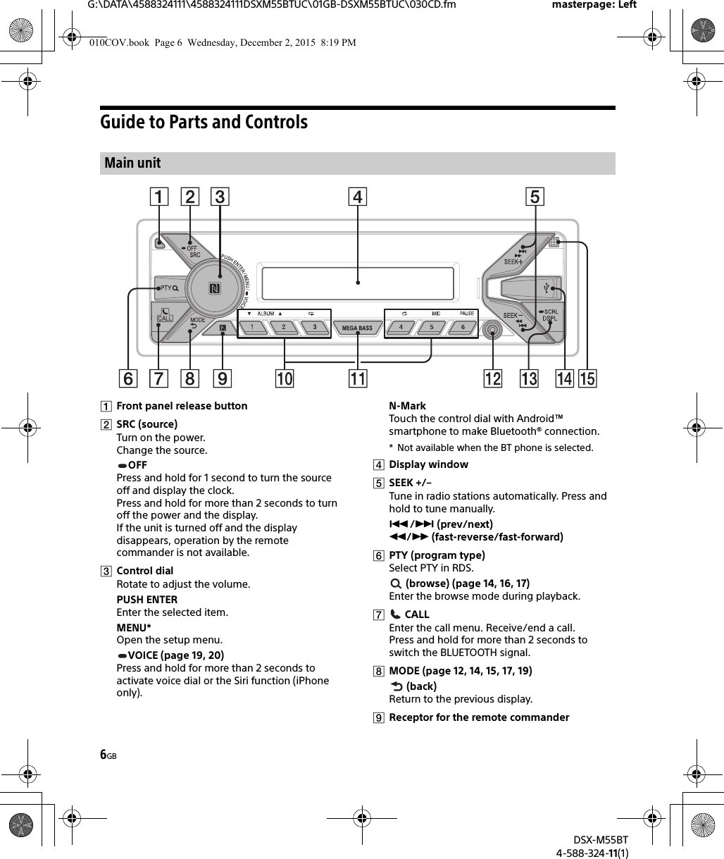 6GBG:\DATA\4588324111\4588324111DSXM55BTUC\01GB-DSXM55BTUC\030CD.fm masterpage: LeftDSX-M55BT4-588-324-11(1)Guide to Parts and ControlsFront panel release buttonSRC (source)Turn on the power.Change the source.OFFPress and hold for 1 second to turn the source off and display the clock.Press and hold for more than 2 seconds to turn off the power and the display.If the unit is turned off and the display disappears, operation by the remote commander is not available.Control dialRotate to adjust the volume.PUSH ENTEREnter the selected item.MENU*Open the setup menu.VOICE (page 19, 20)Press and hold for more than 2 seconds to activate voice dial or the Siri function (iPhone only).N-MarkTouch the control dial with Android™ smartphone to make Bluetooth® connection.* Not available when the BT phone is selected.Display windowSEEK +/–Tune in radio stations automatically. Press and hold to tune manually./ (prev/next) / (fast-reverse/fast-forward)PTY (program type)Select PTY in RDS. (browse) (page 14, 16, 17)Enter the browse mode during playback. CALLEnter the call menu. Receive/end a call.Press and hold for more than 2 seconds to switch the BLUETOOTH signal.MODE (page 12, 14, 15, 17, 19) (back)Return to the previous display.Receptor for the remote commanderMain unit010COV.book  Page 6  Wednesday, December 2, 2015  8:19 PM