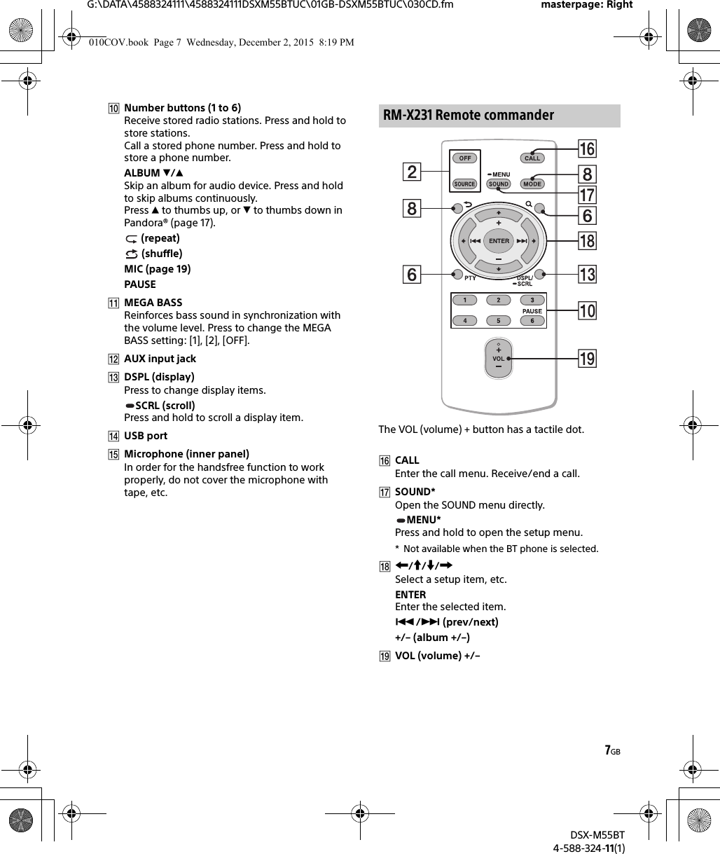 7GBG:\DATA\4588324111\4588324111DSXM55BTUC\01GB-DSXM55BTUC\030CD.fm masterpage: RightDSX-M55BT4-588-324-11(1)Number buttons (1 to 6)Receive stored radio stations. Press and hold to store stations.Call a stored phone number. Press and hold to store a phone number.ALBUM /Skip an album for audio device. Press and hold to skip albums continuously.Press  to thumbs up, or  to thumbs down in Pandora® (page 17). (repeat) (shuffle)MIC (page 19)PAUSEMEGA BASSReinforces bass sound in synchronization with the volume level. Press to change the MEGA BASS setting: [1], [2], [OFF].AUX input jackDSPL (display)Press to change display items.SCRL (scroll)Press and hold to scroll a display item.USB portMicrophone (inner panel)In order for the handsfree function to work properly, do not cover the microphone with tape, etc.The VOL (volume) + button has a tactile dot.CALLEnter the call menu. Receive/end a call.SOUND*Open the SOUND menu directly.MENU*Press and hold to open the setup menu.* Not available when the BT phone is selected.///Select a setup item, etc.ENTEREnter the selected item./ (prev/next)+/– (album +/–)VOL (volume) +/–RM-X231 Remote commander010COV.book  Page 7  Wednesday, December 2, 2015  8:19 PM