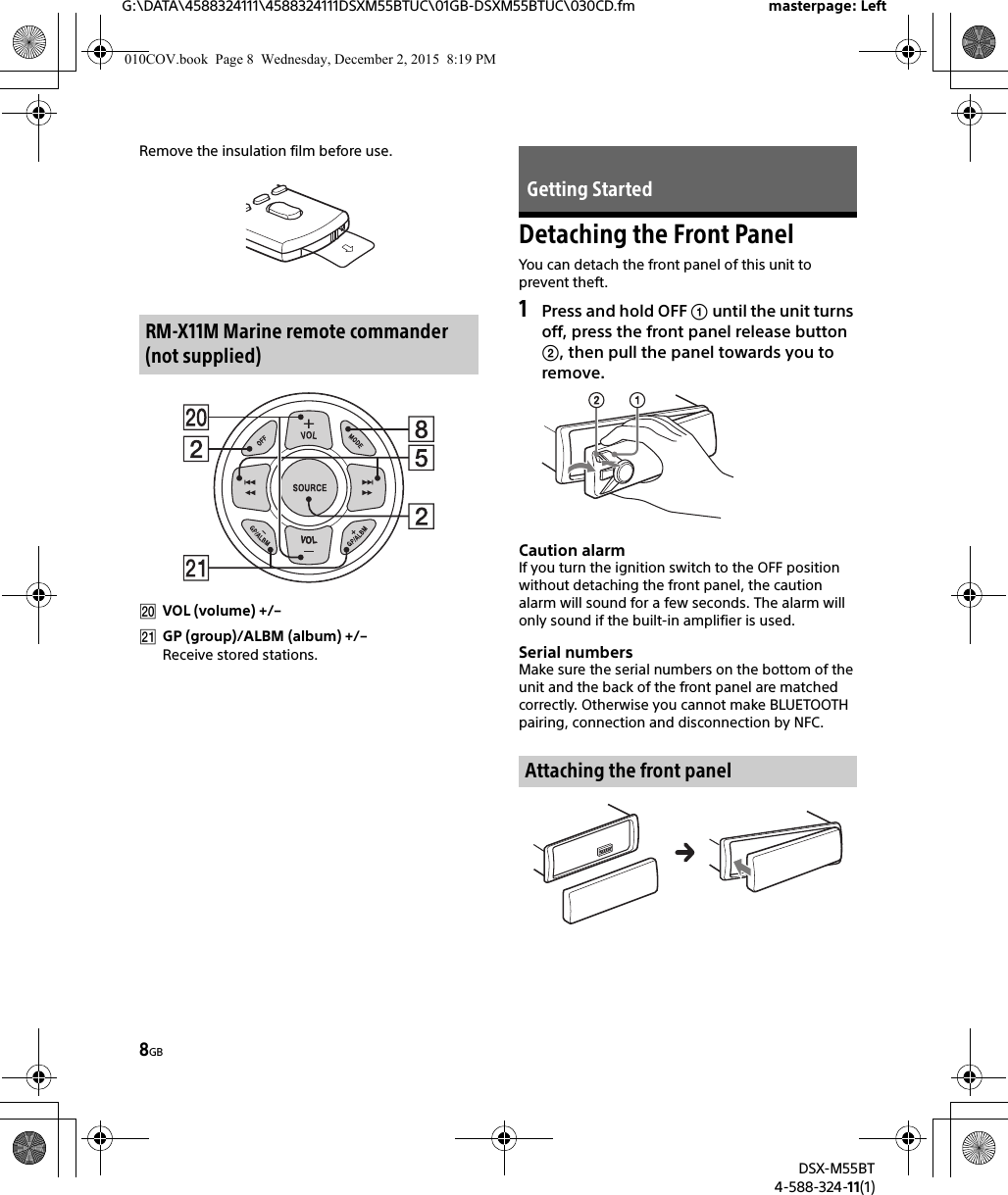 8GBG:\DATA\4588324111\4588324111DSXM55BTUC\01GB-DSXM55BTUC\030CD.fm masterpage: LeftDSX-M55BT4-588-324-11(1)Remove the insulation film before use.VOL (volume) +/–GP (group)/ALBM (album) +/–Receive stored stations.Detaching the Front PanelYou can detach the front panel of this unit to prevent theft.1Press and hold OFF  until the unit turns off, press the front panel release button , then pull the panel towards you to remove.Caution alarmIf you turn the ignition switch to the OFF position without detaching the front panel, the caution alarm will sound for a few seconds. The alarm will only sound if the built-in amplifier is used.Serial numbersMake sure the serial numbers on the bottom of the unit and the back of the front panel are matched correctly. Otherwise you cannot make BLUETOOTH pairing, connection and disconnection by NFC.RM-X11M Marine remote commander (not supplied)Getting StartedAttaching the front panel010COV.book  Page 8  Wednesday, December 2, 2015  8:19 PM