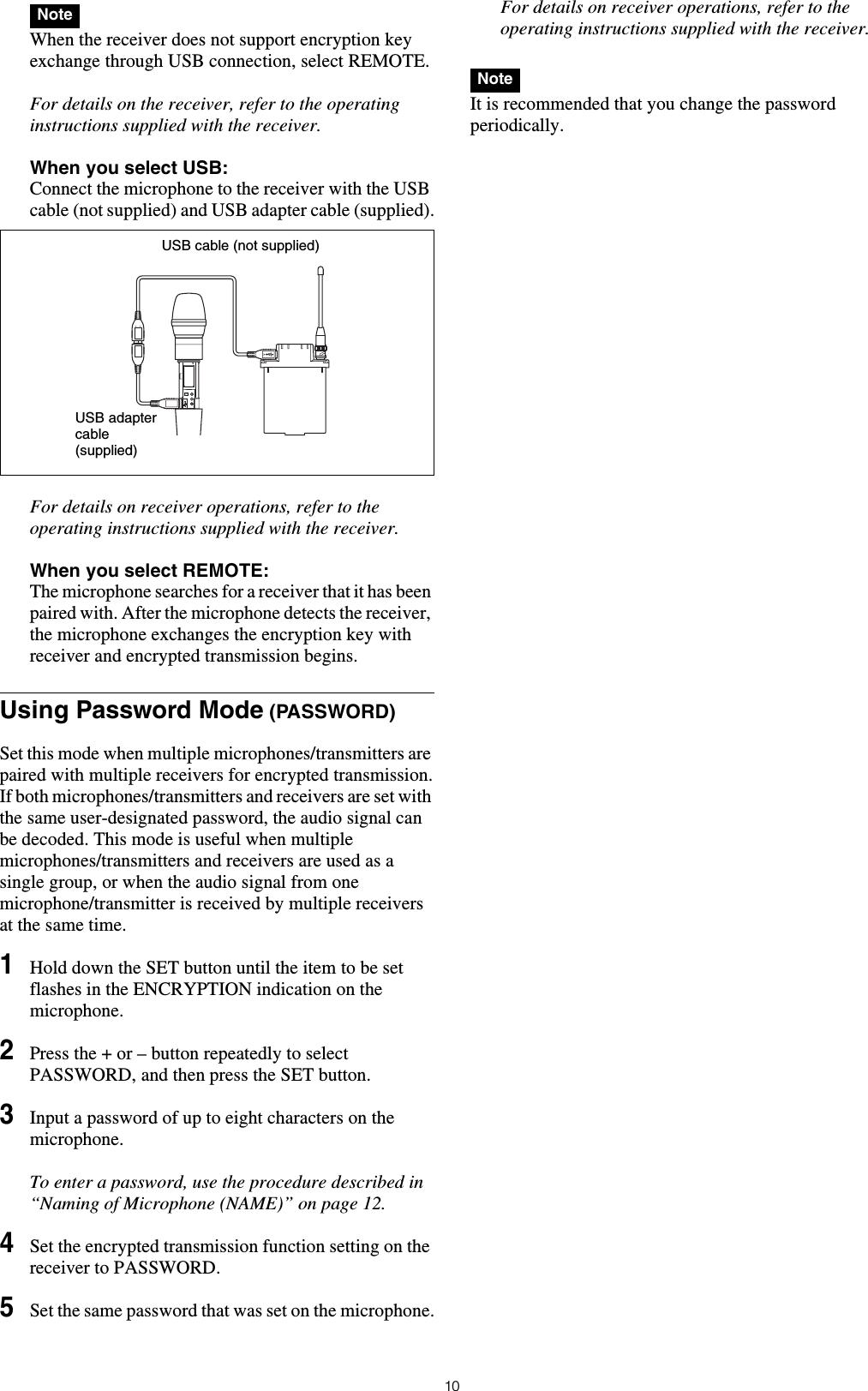 10 When the receiver does not support encryption key exchange through USB connection, select REMOTE.For details on the receiver, refer to the operating instructions supplied with the receiver.When you select USB: Connect the microphone to the receiver with the USB cable (not supplied) and USB adapter cable (supplied).For details on receiver operations, refer to the operating instructions supplied with the receiver.When you select REMOTE: The microphone searches for a receiver that it has been paired with. After the microphone detects the receiver, the microphone exchanges the encryption key with receiver and encrypted transmission begins.Using Password Mode (PASSWORD)Set this mode when multiple microphones/transmitters are paired with multiple receivers for encrypted transmission.If both microphones/transmitters and receivers are set with the same user-designated password, the audio signal can be decoded. This mode is useful when multiple microphones/transmitters and receivers are used as a single group, or when the audio signal from one microphone/transmitter is received by multiple receivers at the same time.1Hold down the SET button until the item to be set flashes in the ENCRYPTION indication on the microphone.2Press the + or &ndash; button repeatedly to select PASSWORD, and then press the SET button.3Input a password of up to eight characters on the microphone.To enter a password, use the procedure described in &ldquo;Naming of Microphone (NAME)&rdquo; on page 12.4Set the encrypted transmission function setting on the receiver to PASSWORD.5Set the same password that was set on the microphone.For details on receiver operations, refer to the operating instructions supplied with the receiver. It is recommended that you change the password periodically.NoteUSB cable (not supplied)USB adapter cable (supplied)Note