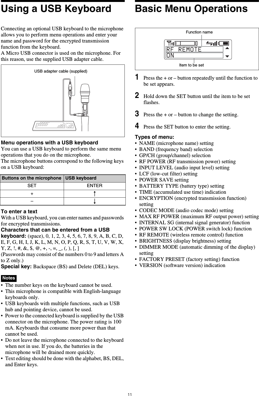11Using a USB KeyboardConnecting an optional USB keyboard to the microphone allows you to perform menu operations and enter your name and password for the encrypted transmission function from the keyboard.A Micro USB connector is used on the microphone. For this reason, use the supplied USB adapter cable.Menu operations with a USB keyboardYou can use a USB keyboard to perform the same menu operations that you do on the microphone.The microphone buttons correspond to the following keys on a USB keyboard:To enter a textWith a USB keyboard, you can enter names and passwords for encrypted transmissions.Characters that can be entered from a USB keyboard: (space), 0, 1, 2, 3, 4, 5, 6, 7, 8, 9, A, B, C, D, E, F, G, H, I, J, K, L, M, N, O, P, Q, R, S, T, U, V, W, X, Y, Z, !, #, &amp;, $, @, +, -, =, _, (, ), [, ](Passwords may consist of the numbers 0 to 9 and letters A to Z only.)Special key: Backspace (BS) and Delete (DEL) keys.  &bull; The number keys on the keyboard cannot be used.&bull; This microphone is compatible with English-language keyboards only.&bull; USB keyboards with multiple functions, such as USB hub and pointing device, cannot be used.&bull; Power to the connected keyboard is supplied by the USB connector on the microphone. The power rating is 100 mA. Keyboards that consume more power than that cannot be used.&bull; Do not leave the microphone connected to the keyboard when not in use. If you do, the batteries in the microphone will be drained more quickly.&bull; Text editing should be done with the alphabet, BS, DEL, and Enter keys.Basic Menu Operations1Press the + or &ndash; button repeatedly until the function to be set appears.2Hold down the SET button until the item to be set flashes.3Press the + or &ndash; button to change the setting.4Press the SET button to enter the setting.Types of menu:&bull; NAME (microphone name) setting &bull; BAND (frequency band) selection&bull; GP/CH (group/channel) selection&bull; RF POWER (RF transmission power) setting&bull; INPUT LEVEL (audio input level) setting&bull; LCF (low-cut filter) setting&bull; POWER SAVE setting&bull; BATTERY TYPE (battery type) setting&bull; TIME (accumulated use time) indication&bull; ENCRYPTION (encrypted transmission function) setting&bull; CODEC MODE (audio codec mode) setting&bull; MAX RF POWER (maximum RF output power) setting&bull; INTERNAL SG (internal signal generator) function&bull; POWER SW LOCK (POWER switch lock) function&bull; RF REMOTE (wireless remote control) function&bull; BRIGHTNESS (display brightness) setting&bull; DIMMER MODE (automatic dimming of the display) setting&bull; FACTORY PRESET (factory setting) function&bull; VERSION (software version) indicationButtons on the microphone USB keyboardSET ENTER+R&ndash;rNotesUSB adapter cable (supplied)Function nameItem to be set