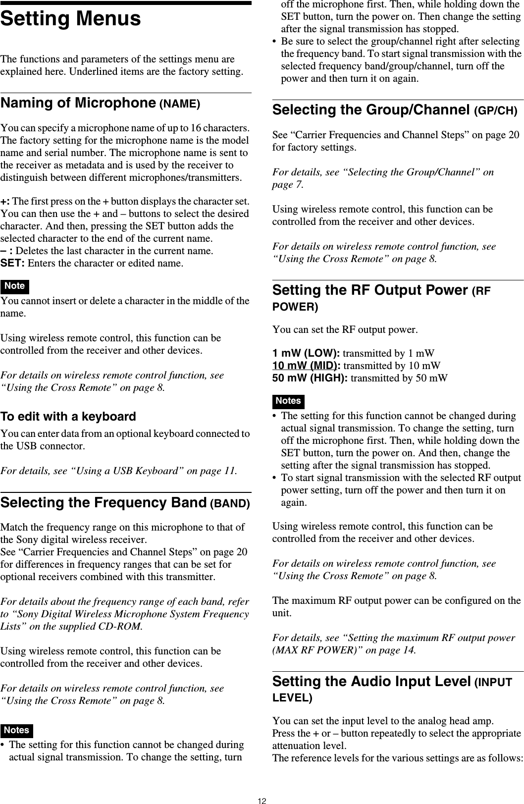12Setting MenusThe functions and parameters of the settings menu are explained here. Underlined items are the factory setting.Naming of Microphone (NAME)You can specify a microphone name of up to 16 characters. The factory setting for the microphone name is the model name and serial number. The microphone name is sent to the receiver as metadata and is used by the receiver to distinguish between different microphones/transmitters.+: The first press on the + button displays the character set. You can then use the + and &ndash; buttons to select the desired character. And then, pressing the SET button adds the selected character to the end of the current name.&ndash; : Deletes the last character in the current name.SET: Enters the character or edited name. You cannot insert or delete a character in the middle of the name.Using wireless remote control, this function can be controlled from the receiver and other devices.For details on wireless remote control function, see &ldquo;Using the Cross Remote&rdquo; on page 8.To edit with a keyboardYou can enter data from an optional keyboard connected to the USB connector.For details, see &ldquo;Using a USB Keyboard&rdquo; on page 11.Selecting the Frequency Band (BAND)Match the frequency range on this microphone to that of the Sony digital wireless receiver.See &ldquo;Carrier Frequencies and Channel Steps&rdquo; on page 20 for differences in frequency ranges that can be set for optional receivers combined with this transmitter.For details about the frequency range of each band, refer to &ldquo;Sony Digital Wireless Microphone System Frequency Lists&rdquo; on the supplied CD-ROM.Using wireless remote control, this function can be controlled from the receiver and other devices.For details on wireless remote control function, see &ldquo;Using the Cross Remote&rdquo; on page 8. &bull; The setting for this function cannot be changed during actual signal transmission. To change the setting, turn off the microphone first. Then, while holding down the SET button, turn the power on. Then change the setting after the signal transmission has stopped.&bull; Be sure to select the group/channel right after selecting the frequency band. To start signal transmission with the selected frequency band/group/channel, turn off the power and then turn it on again.Selecting the Group/Channel (GP/CH)See &ldquo;Carrier Frequencies and Channel Steps&rdquo; on page 20 for factory settings.For details, see &ldquo;Selecting the Group/Channel&rdquo; on page 7.Using wireless remote control, this function can be controlled from the receiver and other devices.For details on wireless remote control function, see &ldquo;Using the Cross Remote&rdquo; on page 8.Setting the RF Output Power (RF POWER)You can set the RF output power.1 mW (LOW): transmitted by 1 mW10 mW (MID): transmitted by 10 mW50 mW (HIGH): transmitted by 50 mW  &bull; The setting for this function cannot be changed during actual signal transmission. To change the setting, turn off the microphone first. Then, while holding down the SET button, turn the power on. And then, change the setting after the signal transmission has stopped.&bull; To start signal transmission with the selected RF output power setting, turn off the power and then turn it on again.Using wireless remote control, this function can be controlled from the receiver and other devices.For details on wireless remote control function, see &ldquo;Using the Cross Remote&rdquo; on page 8.The maximum RF output power can be configured on the unit.For details, see &ldquo;Setting the maximum RF output power (MAX RF POWER)&rdquo; on page 14.Setting the Audio Input Level (INPUT LEVEL) You can set the input level to the analog head amp.Press the + or &ndash; button repeatedly to select the appropriate attenuation level.The reference levels for the various settings are as follows:NoteNotesNotes