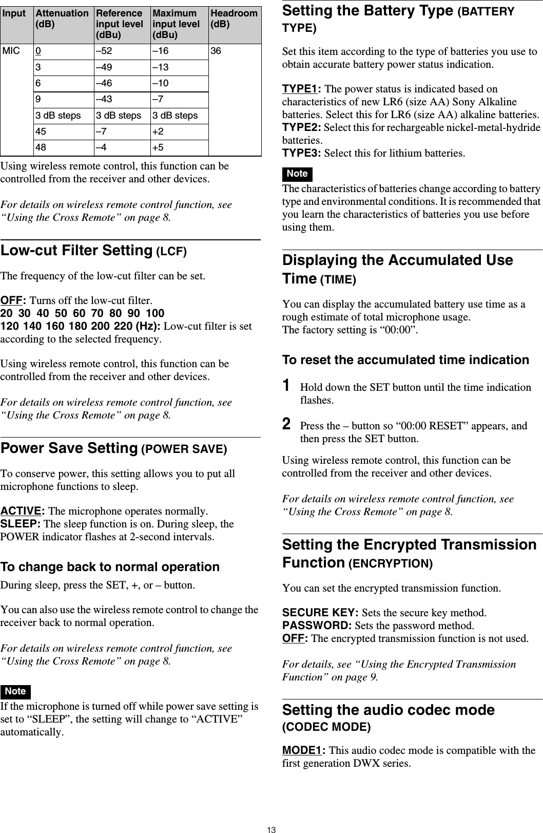 13Using wireless remote control, this function can be controlled from the receiver and other devices.For details on wireless remote control function, see &ldquo;Using the Cross Remote&rdquo; on page 8.Low-cut Filter Setting (LCF)The frequency of the low-cut filter can be set.OFF: Turns off the low-cut filter.20 30 40 50 60 70 80 90 100120 140 160 180 200 220 (Hz): Low-cut filter is set according to the selected frequency.Using wireless remote control, this function can be controlled from the receiver and other devices.For details on wireless remote control function, see &ldquo;Using the Cross Remote&rdquo; on page 8.Power Save Setting (POWER SAVE)To conserve power, this setting allows you to put all microphone functions to sleep.ACTIVE: The microphone operates normally.SLEEP: The sleep function is on. During sleep, the POWER indicator flashes at 2-second intervals.To change back to normal operationDuring sleep, press the SET, +, or &ndash; button.You can also use the wireless remote control to change the receiver back to normal operation.For details on wireless remote control function, see &ldquo;Using the Cross Remote&rdquo; on page 8. If the microphone is turned off while power save setting is set to &ldquo;SLEEP&rdquo;, the setting will change to &ldquo;ACTIVE&rdquo; automatically.Setting the Battery Type (BATTERY TYPE)Set this item according to the type of batteries you use to obtain accurate battery power status indication.TYPE1: The power status is indicated based on characteristics of new LR6 (size AA) Sony Alkaline batteries. Select this for LR6 (size AA) alkaline batteries.TYPE2: Select this for rechargeable nickel-metal-hydride batteries.TYPE3: Select this for lithium batteries. The characteristics of batteries change according to battery type and environmental conditions. It is recommended that you learn the characteristics of batteries you use before using them.Displaying the Accumulated Use Time (TIME)You can display the accumulated battery use time as a rough estimate of total microphone usage.The factory setting is &ldquo;00:00&rdquo;.To reset the accumulated time indication1Hold down the SET button until the time indication flashes.2Press the &ndash; button so &ldquo;00:00 RESET&rdquo; appears, and then press the SET button.Using wireless remote control, this function can be controlled from the receiver and other devices.For details on wireless remote control function, see &ldquo;Using the Cross Remote&rdquo; on page 8.Setting the Encrypted Transmission Function (ENCRYPTION)You can set the encrypted transmission function.SECURE KEY: Sets the secure key method.PASSWORD: Sets the password method.OFF: The encrypted transmission function is not used.For details, see &ldquo;Using the Encrypted Transmission Function&rdquo; on page 9.Setting the audio codec mode (CODEC MODE)MODE1: This audio codec mode is compatible with the first generation DWX series.Input Attenuation (dB)Reference input level (dBu)Maximum input level (dBu)Headroom (dB)MIC 0 &ndash;52 &ndash;16 363 &ndash;49 &ndash;136 &ndash;46 &ndash;109 &ndash;43 &ndash;73 dB steps 3 dB steps 3 dB steps45 &ndash;7 +248 &ndash;4 +5NoteNote