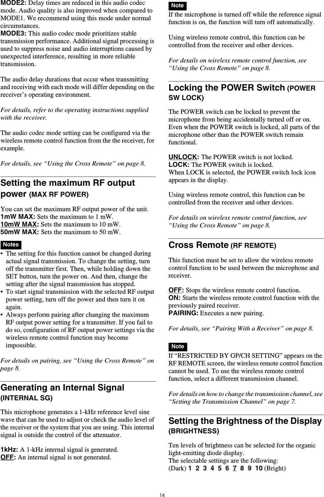 14MODE2: Delay times are reduced in this audio codec mode. Audio quality is also improved when compared to MODE1. We recommend using this mode under normal circumstances.MODE3: This audio codec mode prioritizes stable transmission performance. Additional signal processing is used to suppress noise and audio interruptions caused by unexpected interference, resulting in more reliable transmission.The audio delay durations that occur when transmitting and receiving with each mode will differ depending on the receiver&rsquo;s operating environment.For details, refer to the operating instructions supplied with the receiver.The audio codec mode setting can be configured via the wireless remote control function from the the receiver, for example.For details, see &ldquo;Using the Cross Remote&rdquo; on page 8.Setting the maximum RF output power (MAX RF POWER)You can set the maximum RF output power of the unit.1mW MAX: Sets the maximum to 1 mW.10mW MAX: Sets the maximum to 10 mW.50mW MAX: Sets the maximum to 50 mW. &bull; The setting for this function cannot be changed during actual signal transmission. To change the setting, turn off the transmitter first. Then, while holding down the SET button, turn the power on. And then, change the setting after the signal transmission has stopped.&bull; To start signal transmission with the selected RF output power setting, turn off the power and then turn it on again.&bull; Always perform pairing after changing the maximum RF output power setting for a transmitter. If you fail to do so, configuration of RF output power settings via the wireless remote control function may become impossible.For details on pairing, see &ldquo;Using the Cross Remote&rdquo; on page 8.Generating an Internal Signal (INTERNAL SG)This microphone generates a 1-kHz reference level sine wave that can be used to adjust or check the audio level of the receiver or the system that you are using. This internal signal is outside the control of the attenuator.1kHz: A 1-kHz internal signal is generated.OFF: An internal signal is not generated. If the microphone is turned off while the reference signal function is on, the function will turn off automatically.Using wireless remote control, this function can be controlled from the receiver and other devices.For details on wireless remote control function, see &ldquo;Using the Cross Remote&rdquo; on page 8.Locking the POWER Switch (POWER SW LOCK)The POWER switch can be locked to prevent the microphone from being accidentally turned off or on.Even when the POWER switch is locked, all parts of the microphone other than the POWER switch remain functional.UNLOCK: The POWER switch is not locked.LOCK: The POWER switch is locked.When LOCK is selected, the POWER switch lock icon appears in the display.Using wireless remote control, this function can be controlled from the receiver and other devices.For details on wireless remote control function, see &ldquo;Using the Cross Remote&rdquo; on page 8.Cross Remote (RF REMOTE)This function must be set to allow the wireless remote control function to be used between the microphone and receiver.OFF: Stops the wireless remote control function.ON: Starts the wireless remote control function with the previously paired receiver.PAIRING: Executes a new pairing.For details, see &ldquo;Pairing With a Receiver&rdquo; on page 8. If &ldquo;RESTRICTED BY GP/CH SETTING&rdquo; appears on the RF REMOTE screen, the wireless remote control function cannot be used. To use the wireless remote control function, select a different transmission channel.For details on how to change the transmission channel, see &ldquo;Setting the Transmission Channel&rdquo; on page 7.Setting the Brightness of the Display (BRIGHTNESS)Ten levels of brightness can be selected for the organic light-emitting diode display.The selectable settings are the following:(Dark) 1  2  3  4  5  6  7  8  9  10 (Bright)NotesNoteNote