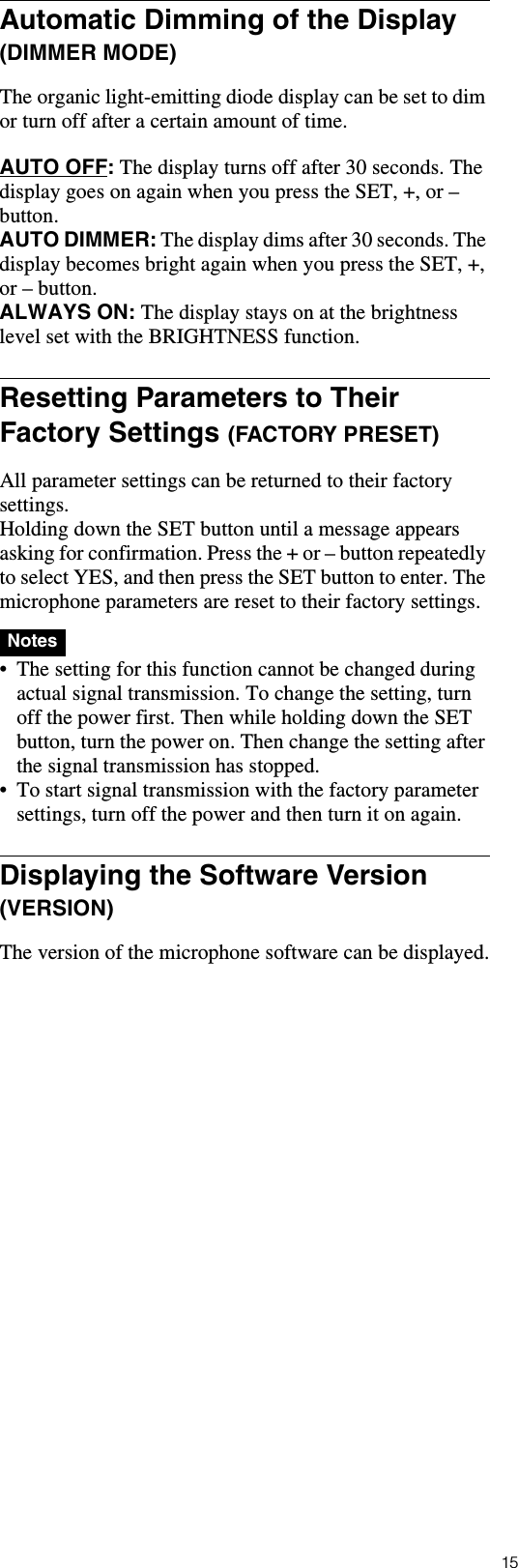 15Automatic Dimming of the Display (DIMMER MODE)The organic light-emitting diode display can be set to dim or turn off after a certain amount of time.AUTO OFF: The display turns off after 30 seconds. The display goes on again when you press the SET, +, or &ndash; button.AUTO DIMMER: The display dims after 30 seconds. The display becomes bright again when you press the SET, +, or &ndash; button.ALWAYS ON: The display stays on at the brightness level set with the BRIGHTNESS function.Resetting Parameters to Their Factory Settings (FACTORY PRESET)All parameter settings can be returned to their factory settings.Holding down the SET button until a message appears asking for confirmation. Press the + or &ndash; button repeatedly to select YES, and then press the SET button to enter. The microphone parameters are reset to their factory settings.  &bull; The setting for this function cannot be changed during actual signal transmission. To change the setting, turn off the power first. Then while holding down the SET button, turn the power on. Then change the setting after the signal transmission has stopped.&bull; To start signal transmission with the factory parameter settings, turn off the power and then turn it on again.Displaying the Software Version (VERSION)The version of the microphone software can be displayed.Notes