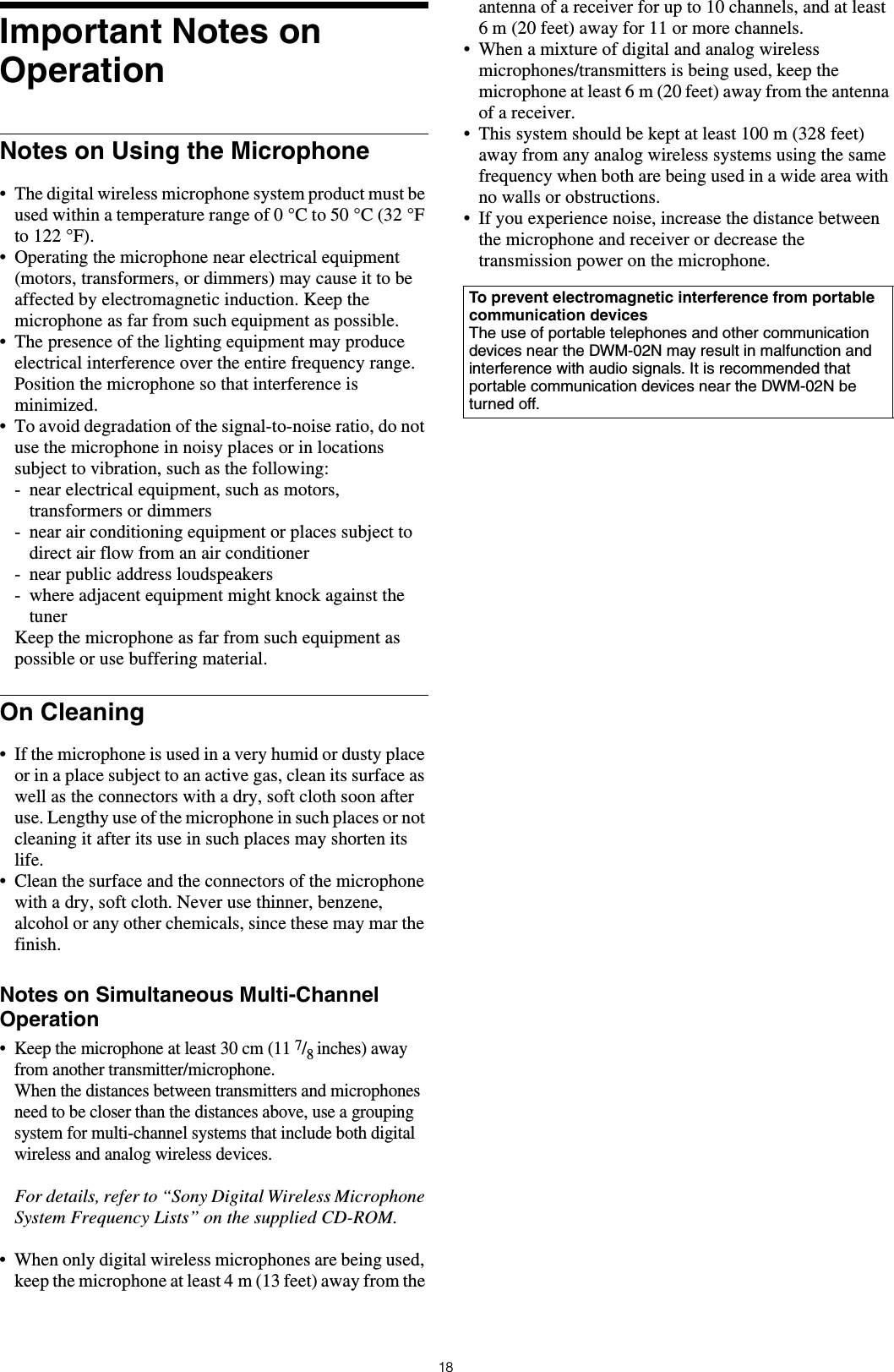 18Important Notes on OperationNotes on Using the Microphone&bull; The digital wireless microphone system product must be used within a temperature range of 0 &deg;C to 50 &deg;C (32 &deg;F to 122 &deg;F).&bull; Operating the microphone near electrical equipment (motors, transformers, or dimmers) may cause it to be affected by electromagnetic induction. Keep the microphone as far from such equipment as possible.&bull; The presence of the lighting equipment may produce electrical interference over the entire frequency range. Position the microphone so that interference is minimized.&bull; To avoid degradation of the signal-to-noise ratio, do not use the microphone in noisy places or in locations subject to vibration, such as the following:- near electrical equipment, such as motors, transformers or dimmers- near air conditioning equipment or places subject to direct air flow from an air conditioner- near public address loudspeakers- where adjacent equipment might knock against the tunerKeep the microphone as far from such equipment as possible or use buffering material.On Cleaning&bull; If the microphone is used in a very humid or dusty place or in a place subject to an active gas, clean its surface as well as the connectors with a dry, soft cloth soon after use. Lengthy use of the microphone in such places or not cleaning it after its use in such places may shorten its life.&bull; Clean the surface and the connectors of the microphone with a dry, soft cloth. Never use thinner, benzene, alcohol or any other chemicals, since these may mar the finish.Notes on Simultaneous Multi-Channel Operation&bull; Keep the microphone at least 30 cm (11 7/8 inches) away from another transmitter/microphone.When the distances between transmitters and microphones need to be closer than the distances above, use a grouping system for multi-channel systems that include both digital wireless and analog wireless devices.For details, refer to &ldquo;Sony Digital Wireless Microphone System Frequency Lists&rdquo; on the supplied CD-ROM.&bull; When only digital wireless microphones are being used, keep the microphone at least 4 m (13 feet) away from the antenna of a receiver for up to 10 channels, and at least 6 m (20 feet) away for 11 or more channels.&bull; When a mixture of digital and analog wireless microphones/transmitters is being used, keep the microphone at least 6 m (20 feet) away from the antenna of a receiver.&bull; This system should be kept at least 100 m (328 feet) away from any analog wireless systems using the same frequency when both are being used in a wide area with no walls or obstructions.&bull; If you experience noise, increase the distance between the microphone and receiver or decrease the transmission power on the microphone.To prevent electromagnetic interference from portable communication devicesThe use of portable telephones and other communication devices near the DWM-02N may result in malfunction and interference with audio signals. It is recommended that portable communication devices near the DWM-02N be turned off.