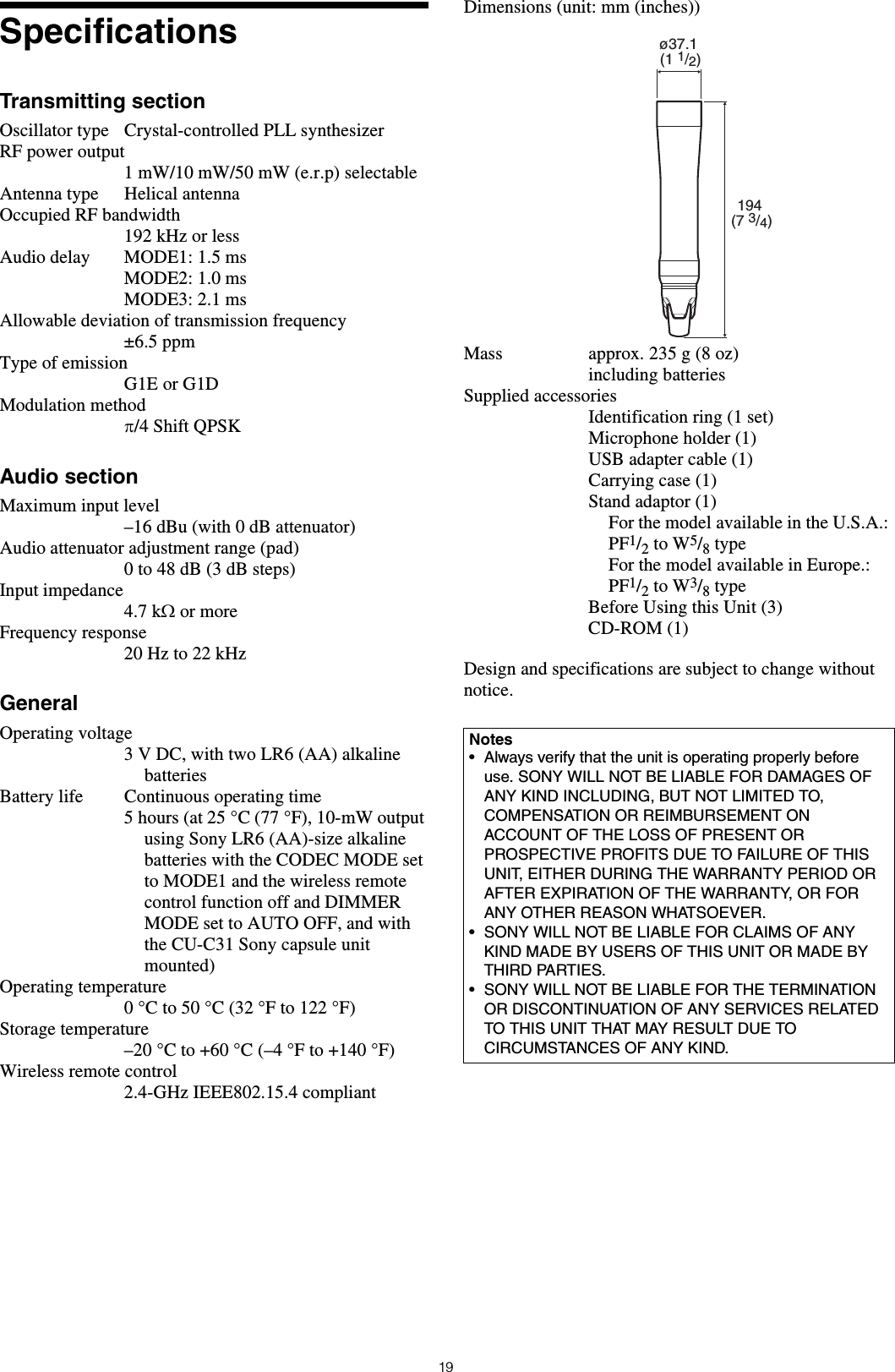 19SpecificationsTransmitting sectionOscillator type Crystal-controlled PLL synthesizerRF power output1 mW/10 mW/50 mW (e.r.p) selectableAntenna type Helical antennaOccupied RF bandwidth192 kHz or lessAudio delay MODE1: 1.5 msMODE2: 1.0 msMODE3: 2.1 msAllowable deviation of transmission frequency&plusmn;6.5 ppmType of emissionG1E or G1DModulation method&pi;/4 Shift QPSKAudio sectionMaximum input level&ndash;16 dBu (with 0 dB attenuator)Audio attenuator adjustment range (pad) 0 to 48 dB (3 dB steps)Input impedance4.7 k&Omega; or more Frequency response20 Hz to 22 kHzGeneralOperating voltage3 V DC, with two LR6 (AA) alkaline batteriesBattery life Continuous operating time 5 hours (at 25 &deg;C (77 &deg;F), 10-mW output using Sony LR6 (AA)-size alkaline batteries with the CODEC MODE set to MODE1 and the wireless remote control function off and DIMMER MODE set to AUTO OFF, and with the CU-C31 Sony capsule unit mounted)Operating temperature0 &deg;C to 50 &deg;C (32 &deg;F to 122 &deg;F)Storage temperature&ndash;20&deg;C to +60&deg;C (&ndash;4&deg;F to +140&deg;F)Wireless remote control2.4-GHz IEEE802.15.4 compliantDimensions (unit: mm (inches))Mass approx. 235 g (8 oz)including batteriesSupplied accessoriesIdentification ring (1 set)Microphone holder (1)USB adapter cable (1)Carrying case (1)Stand adaptor (1)For the model available in the U.S.A.: PF1/2 to W5/8 typeFor the model available in Europe.: PF1/2 to W3/8 typeBefore Using this Unit (3)CD-ROM (1)Design and specifications are subject to change without notice.Notes&bull; Always verify that the unit is operating properly before use. SONY WILL NOT BE LIABLE FOR DAMAGES OF ANY KIND INCLUDING, BUT NOT LIMITED TO, COMPENSATION OR REIMBURSEMENT ON ACCOUNT OF THE LOSS OF PRESENT OR PROSPECTIVE PROFITS DUE TO FAILURE OF THIS UNIT, EITHER DURING THE WARRANTY PERIOD OR AFTER EXPIRATION OF THE WARRANTY, OR FOR ANY OTHER REASON WHATSOEVER.&bull; SONY WILL NOT BE LIABLE FOR CLAIMS OF ANY KIND MADE BY USERS OF THIS UNIT OR MADE BY THIRD PARTIES.&bull; SONY WILL NOT BE LIABLE FOR THE TERMINATION OR DISCONTINUATION OF ANY SERVICES RELATED TO THIS UNIT THAT MAY RESULT DUE TO CIRCUMSTANCES OF ANY KIND.&oslash;37.1 (1 1/2)194 (7 3/4)