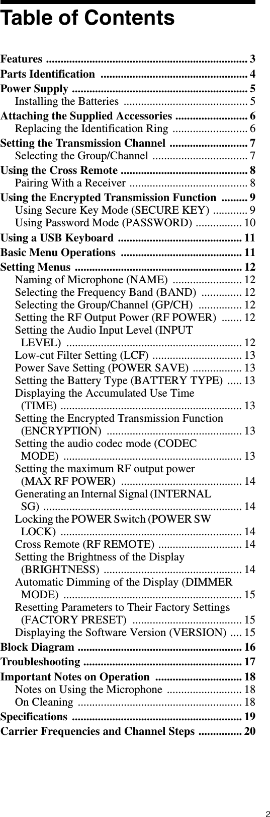 2Table of ContentsFeatures ...................................................................... 3Parts Identification  ................................................... 4Power Supply ............................................................. 5Installing the Batteries  ........................................... 5Attaching the Supplied Accessories ......................... 6Replacing the Identification Ring .......................... 6Setting the Transmission Channel ........................... 7Selecting the Group/Channel ................................. 7Using the Cross Remote ............................................ 8Pairing With a Receiver ......................................... 8Using the Encrypted Transmission Function  ......... 9Using Secure Key Mode (SECURE KEY) ............ 9Using Password Mode (PASSWORD) ................ 10Using a USB Keyboard ........................................... 11Basic Menu Operations  .......................................... 11Setting Menus .......................................................... 12Naming of Microphone (NAME)  ........................ 12Selecting the Frequency Band (BAND)  .............. 12Selecting the Group/Channel (GP/CH)  ............... 12Setting the RF Output Power (RF POWER)  ....... 12Setting the Audio Input Level (INPUT LEVEL) ............................................................. 12Low-cut Filter Setting (LCF) ............................... 13Power Save Setting (POWER SAVE) ................. 13Setting the Battery Type (BATTERY TYPE) ..... 13Displaying the Accumulated Use Time (TIME) ............................................................... 13Setting the Encrypted Transmission Function (ENCRYPTION) ............................................... 13Setting the audio codec mode (CODEC MODE) .............................................................. 13Setting the maximum RF output power (MAX RF POWER)  .......................................... 14Generating an Internal Signal (INTERNAL SG) ..................................................................... 14Locking the POWER Switch (POWER SW LOCK) ............................................................... 14Cross Remote (RF REMOTE) ............................. 14Setting the Brightness of the Display (BRIGHTNESS) ................................................ 14Automatic Dimming of the Display (DIMMER MODE) .............................................................. 15Resetting Parameters to Their Factory Settings (FACTORY PRESET)  ...................................... 15Displaying the Software Version (VERSION) .... 15Block Diagram ......................................................... 16Troubleshooting ....................................................... 17Important Notes on Operation  .............................. 18Notes on Using the Microphone .......................... 18On Cleaning ......................................................... 18Specifications ........................................................... 19Carrier Frequencies and Channel Steps ............... 20