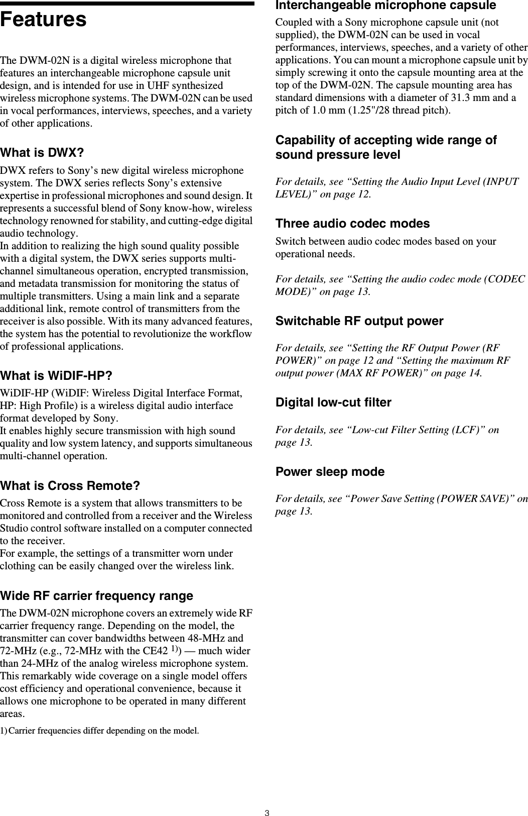 3FeaturesThe DWM-02N is a digital wireless microphone that features an interchangeable microphone capsule unit design, and is intended for use in UHF synthesized wireless microphone systems. The DWM-02N can be used in vocal performances, interviews, speeches, and a variety of other applications.What is DWX?DWX refers to Sony&rsquo;s new digital wireless microphone system. The DWX series reflects Sony&rsquo;s extensive expertise in professional microphones and sound design. It represents a successful blend of Sony know-how, wireless technology renowned for stability, and cutting-edge digital audio technology.In addition to realizing the high sound quality possible with a digital system, the DWX series supports multi-channel simultaneous operation, encrypted transmission, and metadata transmission for monitoring the status of multiple transmitters. Using a main link and a separate additional link, remote control of transmitters from the receiver is also possible. With its many advanced features, the system has the potential to revolutionize the workflow of professional applications.What is WiDIF-HP?WiDIF-HP (WiDIF: Wireless Digital Interface Format, HP: High Profile) is a wireless digital audio interface format developed by Sony.It enables highly secure transmission with high sound quality and low system latency, and supports simultaneous multi-channel operation.What is Cross Remote?Cross Remote is a system that allows transmitters to be monitored and controlled from a receiver and the Wireless Studio control software installed on a computer connected to the receiver.For example, the settings of a transmitter worn under clothing can be easily changed over the wireless link.Wide RF carrier frequency rangeThe DWM-02N microphone covers an extremely wide RF carrier frequency range. Depending on the model, the transmitter can cover bandwidths between 48-MHz and 72-MHz (e.g., 72-MHz with the CE42 1)) &mdash; much wider than 24-MHz of the analog wireless microphone system. This remarkably wide coverage on a single model offers cost efficiency and operational convenience, because it allows one microphone to be operated in many different areas.1) Carrier frequencies differ depending on the model.Interchangeable microphone capsuleCoupled with a Sony microphone capsule unit (not supplied), the DWM-02N can be used in vocal performances, interviews, speeches, and a variety of other applications. You can mount a microphone capsule unit by simply screwing it onto the capsule mounting area at the top of the DWM-02N. The capsule mounting area has standard dimensions with a diameter of 31.3 mm and a pitch of 1.0 mm (1.25"/28 thread pitch).Capability of accepting wide range of sound pressure levelFor details, see &ldquo;Setting the Audio Input Level (INPUT LEVEL)&rdquo; on page 12.Three audio codec modesSwitch between audio codec modes based on your operational needs.For details, see &ldquo;Setting the audio codec mode (CODEC MODE)&rdquo; on page 13.Switchable RF output powerFor details, see &ldquo;Setting the RF Output Power (RF POWER)&rdquo; on page 12 and &ldquo;Setting the maximum RF output power (MAX RF POWER)&rdquo; on page 14.Digital low-cut filterFor details, see &ldquo;Low-cut Filter Setting (LCF)&rdquo; on page 13.Power sleep modeFor details, see &ldquo;Power Save Setting (POWER SAVE)&rdquo; on page 13.