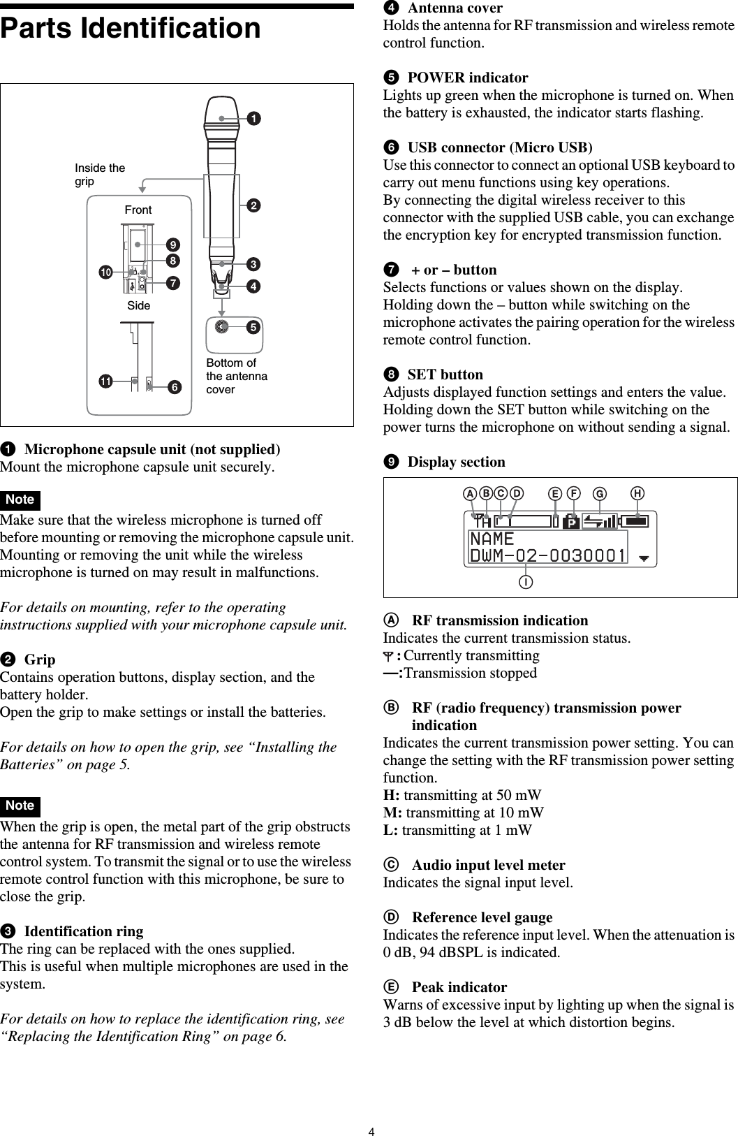 4Parts IdentificationaMicrophone capsule unit (not supplied)Mount the microphone capsule unit securely.Make sure that the wireless microphone is turned off before mounting or removing the microphone capsule unit.Mounting or removing the unit while the wireless microphone is turned on may result in malfunctions.For details on mounting, refer to the operating instructions supplied with your microphone capsule unit.bGripContains operation buttons, display section, and the battery holder.Open the grip to make settings or install the batteries.For details on how to open the grip, see &ldquo;Installing the Batteries&rdquo; on page 5. When the grip is open, the metal part of the grip obstructs the antenna for RF transmission and wireless remote control system. To transmit the signal or to use the wireless remote control function with this microphone, be sure to close the grip.cIdentification ringThe ring can be replaced with the ones supplied.This is useful when multiple microphones are used in the system.For details on how to replace the identification ring, see &ldquo;Replacing the Identification Ring&rdquo; on page 6.dAntenna coverHolds the antenna for RF transmission and wireless remote control function.ePOWER indicatorLights up green when the microphone is turned on. When the battery is exhausted, the indicator starts flashing.fUSB connector (Micro USB)Use this connector to connect an optional USB keyboard to carry out menu functions using key operations. By connecting the digital wireless receiver to this connector with the supplied USB cable, you can exchange the encryption key for encrypted transmission function.g + or &ndash; buttonSelects functions or values shown on the display.Holding down the &ndash; button while switching on the microphone activates the pairing operation for the wireless remote control function.hSET buttonAdjusts displayed function settings and enters the value.Holding down the SET button while switching on the power turns the microphone on without sending a signal.iDisplay sectionARF transmission indicationIndicates the current transmission status.:Currently transmitting&mdash;:Transmission stoppedBRF (radio frequency) transmission power indicationIndicates the current transmission power setting. You can change the setting with the RF transmission power setting function.H: transmitting at 50 mWM: transmitting at 10 mWL: transmitting at 1 mWCAudio input level meterIndicates the signal input level.DReference level gaugeIndicates the reference input level. When the attenuation is 0 dB, 94 dBSPL is indicated.EPeak indicatorWarns of excessive input by lighting up when the signal is 3 dB below the level at which distortion begins.NoteNoteInside the gripFrontSideBottom of the antenna cover