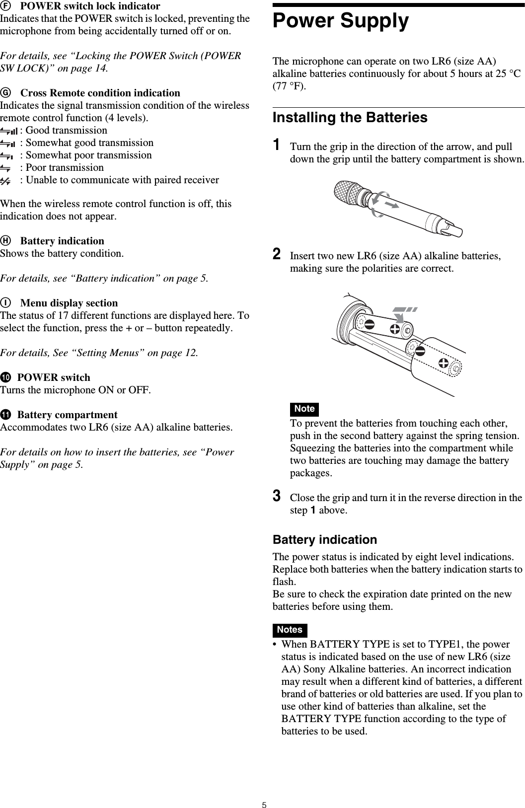 5FPOWER switch lock indicatorIndicates that the POWER switch is locked, preventing the microphone from being accidentally turned off or on.For details, see &ldquo;Locking the POWER Switch (POWER SW LOCK)&rdquo; on page 14.GCross Remote condition indicationIndicates the signal transmission condition of the wireless remote control function (4 levels).: Good transmission: Somewhat good transmission: Somewhat poor transmission: Poor transmission: Unable to communicate with paired receiverWhen the wireless remote control function is off, this indication does not appear.HBattery indicationShows the battery condition.For details, see &ldquo;Battery indication&rdquo; on page 5.IMenu display sectionThe status of 17 different functions are displayed here. To select the function, press the + or &ndash; button repeatedly.For details, See &ldquo;Setting Menus&rdquo; on page 12.jPOWER switchTurns the microphone ON or OFF.kBattery compartmentAccommodates two LR6 (size AA) alkaline batteries.For details on how to insert the batteries, see &ldquo;Power Supply&rdquo; on page 5.Power SupplyThe microphone can operate on two LR6 (size AA) alkaline batteries continuously for about 5 hours at 25 &deg;C (77 &deg;F).Installing the Batteries1Turn the grip in the direction of the arrow, and pull down the grip until the battery compartment is shown.2Insert two new LR6 (size AA) alkaline batteries, making sure the polarities are correct. To prevent the batteries from touching each other, push in the second battery against the spring tension.Squeezing the batteries into the compartment while two batteries are touching may damage the battery packages.3Close the grip and turn it in the reverse direction in the step 1 above.Battery indicationThe power status is indicated by eight level indications. Replace both batteries when the battery indication starts to flash.Be sure to check the expiration date printed on the new batteries before using them. &bull; When BATTERY TYPE is set to TYPE1, the power status is indicated based on the use of new LR6 (size AA) Sony Alkaline batteries. An incorrect indication may result when a different kind of batteries, a different brand of batteries or old batteries are used. If you plan to use other kind of batteries than alkaline, set the BATTERY TYPE function according to the type of batteries to be used.NoteNotes