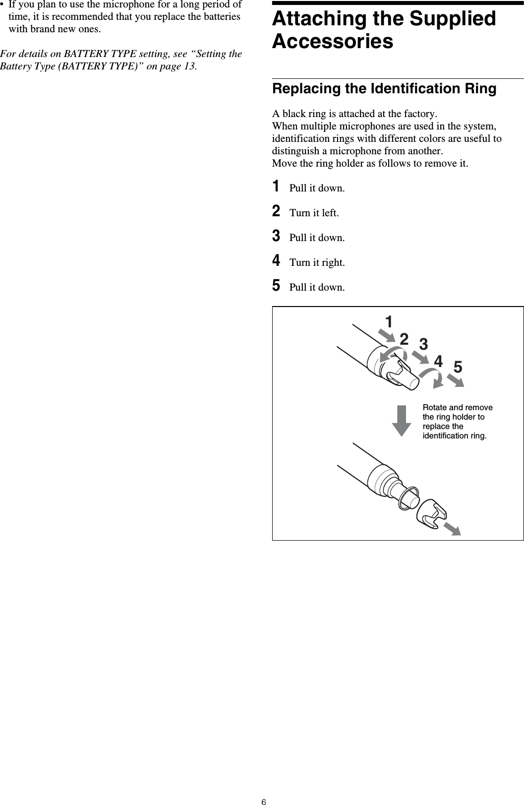 6&bull; If you plan to use the microphone for a long period of time, it is recommended that you replace the batteries with brand new ones.For details on BATTERY TYPE setting, see &ldquo;Setting the Battery Type (BATTERY TYPE)&rdquo; on page 13.Attaching the Supplied AccessoriesReplacing the Identification RingA black ring is attached at the factory.When multiple microphones are used in the system, identification rings with different colors are useful to distinguish a microphone from another.Move the ring holder as follows to remove it.1Pull it down.2Turn it left.3Pull it down.4Turn it right.5Pull it down.12345Rotate and remove the ring holder to replace the identification ring.