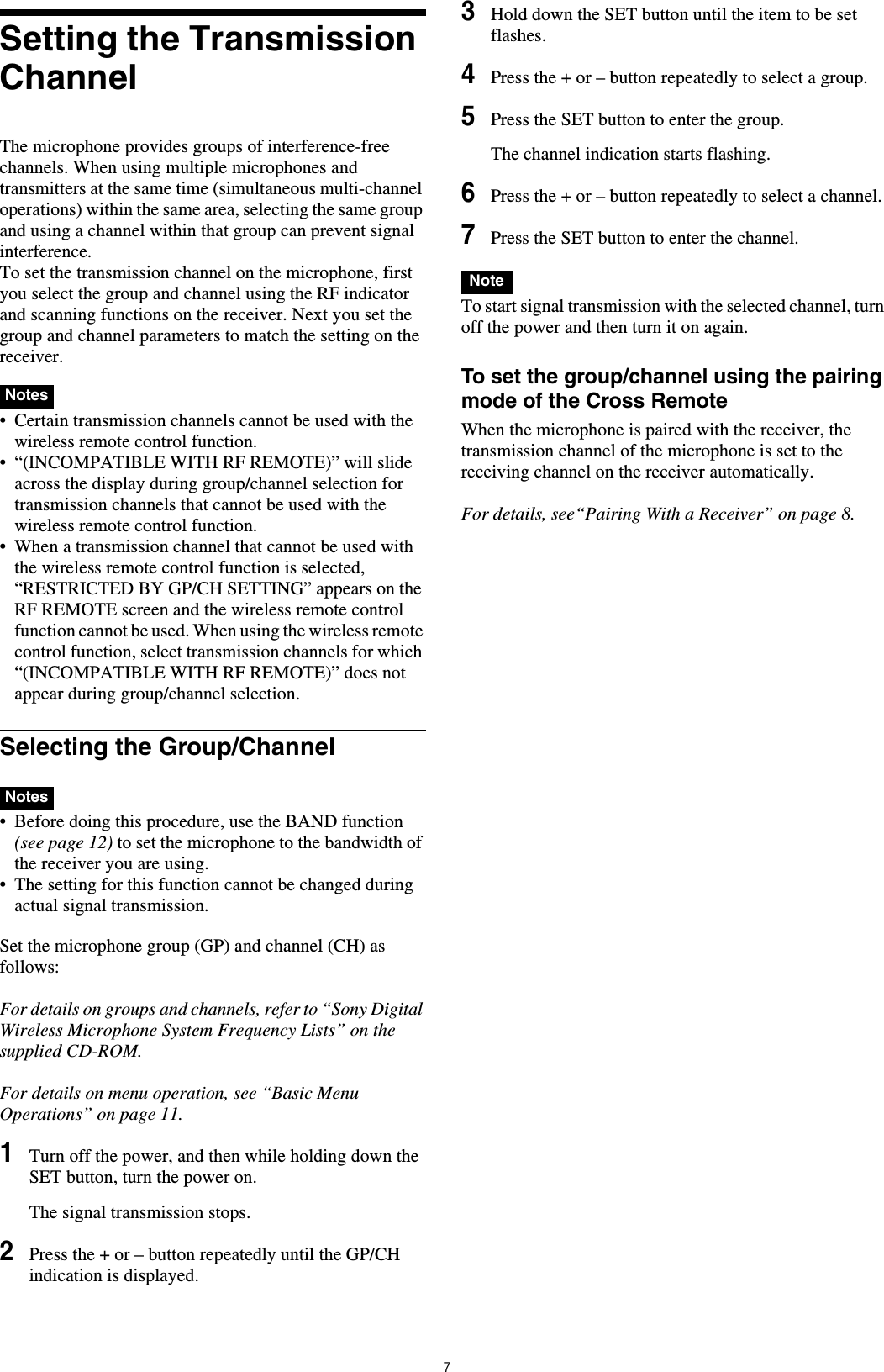 7Setting the Transmission ChannelThe microphone provides groups of interference-free channels. When using multiple microphones and transmitters at the same time (simultaneous multi-channel operations) within the same area, selecting the same group and using a channel within that group can prevent signal interference.To set the transmission channel on the microphone, first you select the group and channel using the RF indicator and scanning functions on the receiver. Next you set the group and channel parameters to match the setting on the receiver.&bull; Certain transmission channels cannot be used with the wireless remote control function.&bull; &ldquo;(INCOMPATIBLE WITH RF REMOTE)&rdquo; will slide across the display during group/channel selection for transmission channels that cannot be used with the wireless remote control function.&bull; When a transmission channel that cannot be used with the wireless remote control function is selected, &ldquo;RESTRICTED BY GP/CH SETTING&rdquo; appears on the RF REMOTE screen and the wireless remote control function cannot be used. When using the wireless remote control function, select transmission channels for which &ldquo;(INCOMPATIBLE WITH RF REMOTE)&rdquo; does not appear during group/channel selection.Selecting the Group/Channel&bull; Before doing this procedure, use the BAND function (see page 12) to set the microphone to the bandwidth of the receiver you are using.&bull; The setting for this function cannot be changed during actual signal transmission. Set the microphone group (GP) and channel (CH) as follows:For details on groups and channels, refer to &ldquo;Sony Digital Wireless Microphone System Frequency Lists&rdquo; on the supplied CD-ROM.For details on menu operation, see &ldquo;Basic Menu Operations&rdquo; on page 11.1Turn off the power, and then while holding down the SET button, turn the power on.The signal transmission stops.2Press the + or &ndash; button repeatedly until the GP/CH indication is displayed.3Hold down the SET button until the item to be set flashes.4Press the + or &ndash; button repeatedly to select a group.5Press the SET button to enter the group.The channel indication starts flashing.6Press the + or &ndash; button repeatedly to select a channel.7Press the SET button to enter the channel. To start signal transmission with the selected channel, turn off the power and then turn it on again.To set the group/channel using the pairing mode of the Cross RemoteWhen the microphone is paired with the receiver, the transmission channel of the microphone is set to the receiving channel on the receiver automatically.For details, see&ldquo;Pairing With a Receiver&rdquo; on page 8.NotesNotesNote