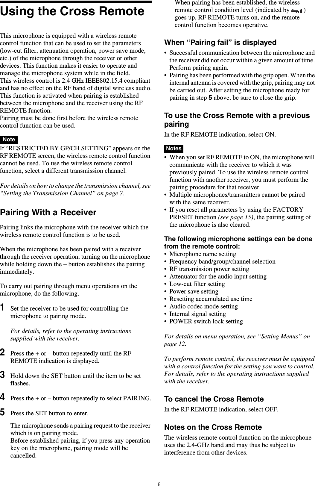 8Using the Cross RemoteThis microphone is equipped with a wireless remote control function that can be used to set the parameters (low-cut filter, attenuation operation, power save mode, etc.) of the microphone through the receiver or other devices. This function makes it easier to operate and manage the microphone system while in the field.This wireless control is 2.4 GHz IEEE802.15.4 compliant and has no effect on the RF band of digital wireless audio.This function is activated when pairing is established between the microphone and the receiver using the RF REMOTE function. Pairing must be done first before the wireless remote control function can be used. If &ldquo;RESTRICTED BY GP/CH SETTING&rdquo; appears on the RF REMOTE screen, the wireless remote control function cannot be used. To use the wireless remote control function, select a different transmission channel.For details on how to change the transmission channel, see &ldquo;Setting the Transmission Channel&rdquo; on page 7.Pairing With a ReceiverPairing links the microphone with the receiver which the wireless remote control function is to be used.When the microphone has been paired with a receiver through the receiver operation, turning on the microphone while holding down the &ndash; button establishes the pairing immediately.To carry out pairing through menu operations on the microphone, do the following.1Set the receiver to be used for controlling the microphone to pairing mode.For details, refer to the operating instructions supplied with the receiver.2Press the + or &ndash; button repeatedly until the RF REMOTE indication is displayed.3Hold down the SET button until the item to be set flashes.4Press the + or &ndash; button repeatedly to select PAIRING.5Press the SET button to enter.The microphone sends a pairing request to the receiver which is on pairing mode.Before established pairing, if you press any operation key on the microphone, pairing mode will be cancelled.When pairing has been established, the wireless remote control condition level (indicated by  ) goes up, RF REMOTE turns on, and the remote control function becomes operative.When &ldquo;Pairing fail&rdquo; is displayed&bull; Successful communication between the microphone and the receiver did not occur within a given amount of time. Perform pairing again.&bull; Pairing has been performed with the grip open. When the internal antenna is covered with the grip, pairing may not be carried out. After setting the microphone ready for pairing in step 5 above, be sure to close the grip.To use the Cross Remote with a previous pairingIn the RF REMOTE indication, select ON. &bull; When you set RF REMOTE to ON, the microphone will communicate with the receiver to which it was previously paired. To use the wireless remote control function with another receiver, you must perform the pairing procedure for that receiver.&bull; Multiple microphones/transmitters cannot be paired with the same receiver.&bull; If you reset all parameters by using the FACTORY PRESET function (see page 15), the pairing setting of the microphone is also cleared.The following microphone settings can be done from the remote control:&bull; Microphone name setting&bull; Frequency band/group/channel selection&bull; RF transmission power setting&bull; Attenuator for the audio input setting&bull; Low-cut filter setting&bull; Power save setting&bull; Resetting accumulated use time&bull; Audio codec mode setting&bull; Internal signal setting&bull; POWER switch lock settingFor details on menu operation, see &ldquo;Setting Menus&rdquo; on page 12.To perform remote control, the receiver must be equipped with a control function for the setting you want to control. For details, refer to the operating instructions supplied with the receiver.To cancel the Cross RemoteIn the RF REMOTE indication, select OFF.Notes on the Cross RemoteThe wireless remote control function on the microphone uses the 2.4-GHz band and may thus be subject to interference from other devices.NoteNotes