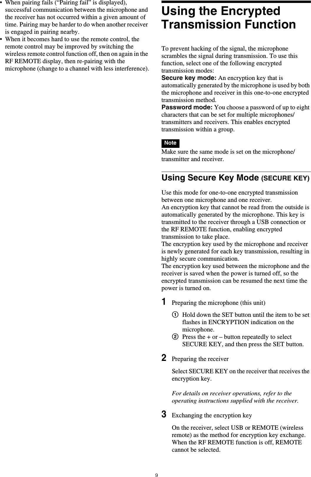 9&bull; When pairing fails (&ldquo;Pairing fail&rdquo; is displayed), successful communication between the microphone and the receiver has not occurred within a given amount of time. Pairing may be harder to do when another receiver is engaged in pairing nearby. &bull; When it becomes hard to use the remote control, the remote control may be improved by switching the wireless remote control function off, then on again in the RF REMOTE display, then re-pairing with the microphone (change to a channel with less interference).Using the Encrypted Transmission FunctionTo prevent hacking of the signal, the microphone scrambles the signal during transmission. To use this function, select one of the following encrypted transmission modes:Secure key mode: An encryption key that is automatically generated by the microphone is used by both the microphone and receiver in this one-to-one encrypted transmission method.Password mode: You choose a password of up to eight characters that can be set for multiple microphones/transmitters and receivers. This enables encrypted transmission within a group.  Make sure the same mode is set on the microphone/transmitter and receiver.Using Secure Key Mode (SECURE KEY)Use this mode for one-to-one encrypted transmission between one microphone and one receiver.An encryption key that cannot be read from the outside is automatically generated by the microphone. This key is transmitted to the receiver through a USB connection or the RF REMOTE function, enabling encrypted transmission to take place.The encryption key used by the microphone and receiver is newly generated for each key transmission, resulting in highly secure communication.The encryption key used between the microphone and the receiver is saved when the power is turned off, so the encrypted transmission can be resumed the next time the power is turned on.1Preparing the microphone (this unit)1Hold down the SET button until the item to be set flashes in ENCRYPTION indication on the microphone.2Press the + or &ndash; button repeatedly to select SECURE KEY, and then press the SET button.2Preparing the receiverSelect SECURE KEY on the receiver that receives the encryption key.For details on receiver operations, refer to the operating instructions supplied with the receiver.3Exchanging the encryption keyOn the receiver, select USB or REMOTE (wireless remote) as the method for encryption key exchange.When the RF REMOTE function is off, REMOTE cannot be selected.Note