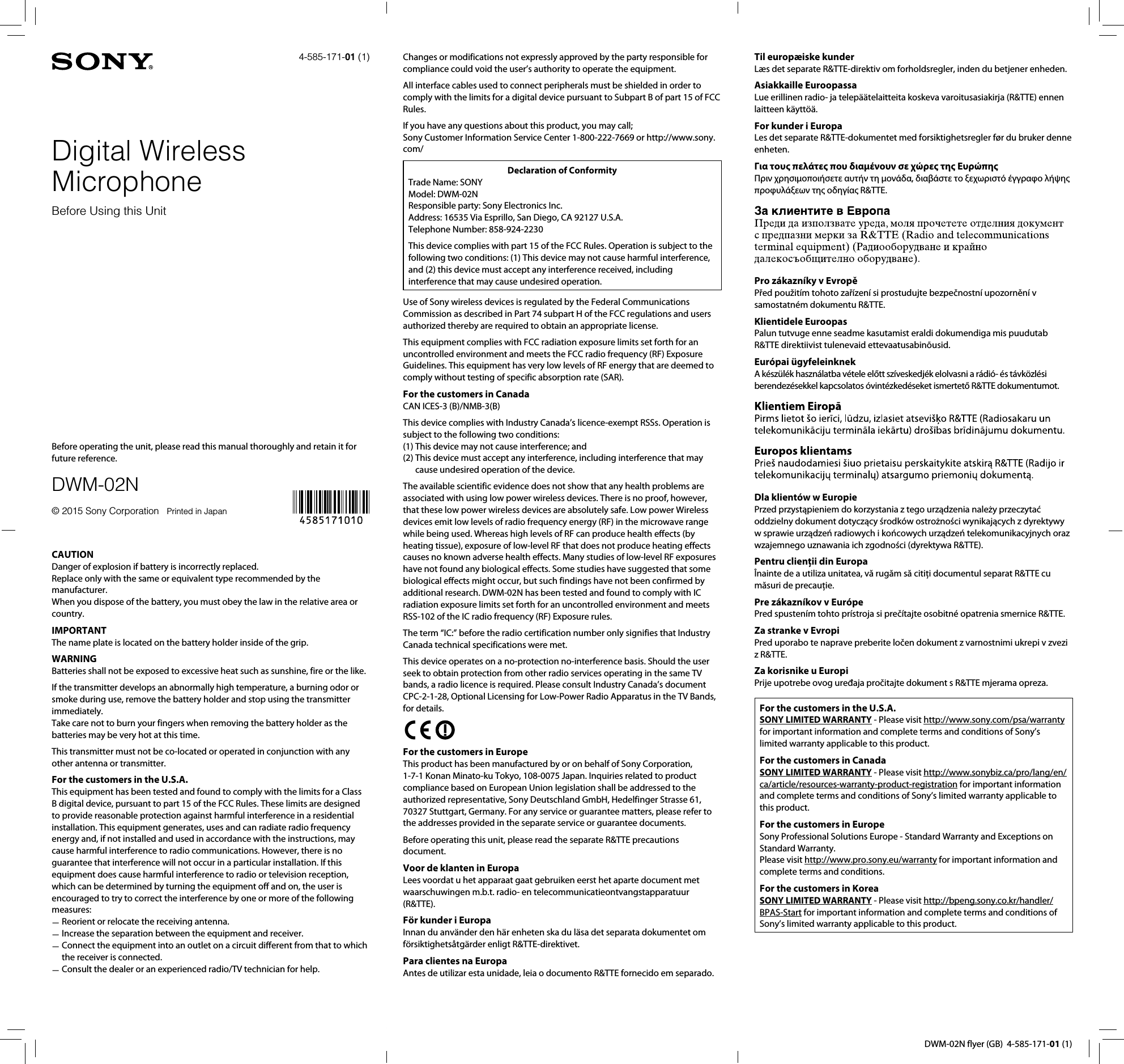 DWM-02N flyer (GB)  4-585-171-01 (1)CAUTIONDanger of explosion if battery is incorrectly replaced.  Replace only with the same or equivalent type recommended by the manufacturer.  When you dispose of the battery, you must obey the law in the relative area or country.IMPORTANTThe name plate is located on the battery holder inside of the grip.WARNINGBatteries shall not be exposed to excessive heat such as sunshine, fire or the like.If the transmitter develops an abnormally high temperature, a burning odor or smoke during use, remove the battery holder and stop using the transmitter immediately.Take care not to burn your fingers when removing the battery holder as the batteries may be very hot at this time.This transmitter must not be co-located or operated in conjunction with any other antenna or transmitter.For the customers in the U.S.A.This equipment has been tested and found to comply with the limits for a Class B digital device, pursuant to part 15 of the FCC Rules. These limits are designed to provide reasonable protection against harmful interference in a residential installation. This equipment generates, uses and can radiate radio frequency energy and, if not installed and used in accordance with the instructions, may cause harmful interference to radio communications. However, there is no guarantee that interference will not occur in a particular installation. If this equipment does cause harmful interference to radio or television reception, which can be determined by turning the equipment off and on, the user is encouraged to try to correct the interference by one or more of the following measures:Reorient or relocate the receiving antenna. Increase the separation between the equipment and receiver. Connect the equipment into an outlet on a circuit different from that to which  the receiver is connected.Consult the dealer or an experienced radio/TV technician for help. Changes or modifications not expressly approved by the party responsible for compliance could void the user&rsquo;s authority to operate the equipment.All interface cables used to connect peripherals must be shielded in order to comply with the limits for a digital device pursuant to Subpart B of part 15 of FCC Rules.If you have any questions about this product, you may call;Sony Customer Information Service Center 1-800-222-7669 or http://www.sony.com/Declaration of ConformityTrade Name: SONYModel: DWM-02NResponsible party: Sony Electronics Inc.Address: 16535 Via Esprillo, San Diego, CA 92127 U.S.A.Telephone Number: 858-924-2230This device complies with part 15 of the FCC Rules. Operation is subject to the following two conditions: (1) This device may not cause harmful interference, and (2) this device must accept any interference received, including interference that may cause undesired operation.Use of Sony wireless devices is regulated by the Federal Communications Commission as described in Part 74 subpart H of the FCC regulations and users authorized thereby are required to obtain an appropriate license.This equipment complies with FCC radiation exposure limits set forth for an uncontrolled environment and meets the FCC radio frequency (RF) Exposure Guidelines. This equipment has very low levels of RF energy that are deemed to comply without testing of specific absorption rate (SAR).For the customers in CanadaCAN ICES-3 (B)/NMB-3(B)This device complies with Industry Canada&rsquo;s licence-exempt RSSs. Operation is subject to the following two conditions: (1) This device may not cause interference; and(2)  This device must accept any interference, including interference that may cause undesired operation of the device.The available scientific evidence does not show that any health problems are associated with using low power wireless devices. There is no proof, however, that these low power wireless devices are absolutely safe. Low power Wireless devices emit low levels of radio frequency energy (RF) in the microwave range while being used. Whereas high levels of RF can produce health effects (by heating tissue), exposure of low-level RF that does not produce heating effects causes no known adverse health effects. Many studies of low-level RF exposures have not found any biological effects. Some studies have suggested that some biological effects might occur, but such findings have not been confirmed by additional research. DWM-02N has been tested and found to comply with IC radiation exposure limits set forth for an uncontrolled environment and meets RSS-102 of the IC radio frequency (RF) Exposure rules.The term &ldquo;IC:&rdquo; before the radio certification number only signifies that Industry Canada technical specifications were met.This device operates on a no-protection no-interference basis. Should the user seek to obtain protection from other radio services operating in the same TV bands, a radio licence is required. Please consult Industry Canada&rsquo;s document CPC-2-1-28, Optional Licensing for Low-Power Radio Apparatus in the TV Bands, for details.For the customers in EuropeThis product has been manufactured by or on behalf of Sony Corporation, 1-7-1 Konan Minato-ku Tokyo, 108-0075 Japan. Inquiries related to product compliance based on European Union legislation shall be addressed to the authorized representative, Sony Deutschland GmbH, Hedelfinger Strasse 61, 70327 Stuttgart, Germany. For any service or guarantee matters, please refer to the addresses provided in the separate service or guarantee documents.Before operating this unit, please read the separate R&amp;TTE precautions document.Voor de klanten in EuropaLees voordat u het apparaat gaat gebruiken eerst het aparte document met waarschuwingen m.b.t. radio- en telecommunicatieontvangstapparatuur (R&amp;TTE).F&ouml;r kunder i EuropaInnan du anv&auml;nder den h&auml;r enheten ska du l&auml;sa det separata dokumentet om f&ouml;rsiktighets&aring;tg&auml;rder enligt R&amp;TTE-direktivet.Para clientes na EuropaAntes de utilizar esta unidade, leia o documento R&amp;TTE fornecido em separado.Til europ&aelig;iske kunderL&aelig;s det separate R&amp;TTE-direktiv om forholdsregler, inden du betjener enheden.Asiakkaille EuroopassaLue erillinen radio- ja telep&auml;&auml;telaitteita koskeva varoitusasiakirja (R&amp;TTE) ennen laitteen k&auml;ytt&ouml;&auml;.For kunder i EuropaLes det separate R&amp;TTE-dokumentet med forsiktighetsregler f&oslash;r du bruker denneenheten.&Gamma;&iota;&alpha; &tau;o&upsilon;&sigmaf; &pi;&epsilon;&lambda;ά&tau;&epsilon;&sigmaf; &pi;o&upsilon; &delta;&iota;&alpha;&mu;έ&nu;o&upsilon;&nu; &sigma;&epsilon; &chi;ώ&rho;&epsilon;&sigmaf; &tau;&eta;&sigmaf; E&upsilon;&rho;ώ&pi;&eta;&sigmaf;&Pi;&rho;&iota;&nu; &chi;&rho;&eta;&sigma;&iota;&mu;&omicron;&pi;&omicron;&iota;ή&sigma;&epsilon;&tau;&epsilon; &alpha;&upsilon;&tau;ή&nu; &tau;&eta; &mu;&omicron;&nu;ά&delta;&alpha;, &delta;&iota;&alpha;&beta;ά&sigma;&tau;&epsilon; &tau;&omicron; &xi;&epsilon;&chi;&omega;&rho;&iota;&sigma;&tau;ό έ&gamma;&gamma;&rho;&alpha;&phi;&omicron; &lambda;ή&psi;&eta;&sigmaf; &pi;&rho;&omicron;&phi;&upsilon;&lambda;ά&xi;&epsilon;&omega;&nu; &tau;&eta;&sigmaf; &omicron;&delta;&eta;&gamma;ί&alpha;&sigmaf; R&amp;TTE.Pro z&aacute;kazn&iacute;ky v EvropěPřed použit&iacute;m tohoto zař&iacute;zen&iacute; si prostudujte bezpečnostn&iacute; upozorněn&iacute; v samostatn&eacute;m dokumentu R&amp;TTE.Klientidele EuroopasPalun tutvuge enne seadme kasutamist eraldi dokumendiga mis puudutab R&amp;TTE direktiivist tulenevaid ettevaatusabin&otilde;usid.Eur&oacute;pai &uuml;gyfeleinknekA k&eacute;sz&uuml;l&eacute;k haszn&aacute;latba v&eacute;tele előtt sz&iacute;veskedj&eacute;k elolvasni a r&aacute;di&oacute;- &eacute;s t&aacute;vk&ouml;zl&eacute;si berendez&eacute;sekkel kapcsolatos &oacute;vint&eacute;zked&eacute;seket ismertető R&amp;TTE dokumentumot.Dla klient&oacute;w w EuropiePrzed przystąpieniem do korzystania z tego urządzenia należy przeczytać oddzielny dokument dotyczący środk&oacute;w ostrożności wynikających z dyrektywy w sprawie urządzeń radiowych i końcowych urządzeń telekomunikacyjnych oraz wzajemnego uznawania ich zgodności (dyrektywa R&amp;TTE).Pentru clienţii din Europa&Icirc;nainte de a utiliza unitatea, vă rugăm să citiţi documentul separat R&amp;TTE cu măsuri de precauţie.Pre z&aacute;kazn&iacute;kov v Eur&oacute;pePred spusten&iacute;m tohto pr&iacute;stroja si preč&iacute;tajte osobitn&eacute; opatrenia smernice R&amp;TTE.Za stranke v EvropiPred uporabo te naprave preberite ločen dokument z varnostnimi ukrepi v zvezi z R&amp;TTE.Za korisnike u EuropiPrije upotrebe ovog uređaja pročitajte dokument s R&amp;TTE mjerama opreza.For the customers in the U.S.A.SONY LIMITED WARRANTY - Please visit http://www.sony.com/psa/warranty for important information and complete terms and conditions of Sony&rsquo;s limited warranty applicable to this product.For the customers in CanadaSONY LIMITED WARRANTY - Please visit http://www.sonybiz.ca/pro/lang/en/ca/article/resources-warranty-product-registration for important information and complete terms and conditions of Sony&rsquo;s limited warranty applicable to this product.For the customers in EuropeSony Professional Solutions Europe - Standard Warranty and Exceptions on Standard Warranty.Please visit http://www.pro.sony.eu/warranty for important information and complete terms and conditions.For the customers in KoreaSONY LIMITED WARRANTY - Please visit http://bpeng.sony.co.kr/handler/BPAS-Start for important information and complete terms and conditions of Sony&rsquo;s limited warranty applicable to this product.4-585-171-01 (1)Digital Wireless MicrophoneBefore Using this UnitBefore operating the unit, please read this manual thoroughly and retain it for future reference.DWM-02N&copy; 2015 Sony Corporation   Printed in Japan