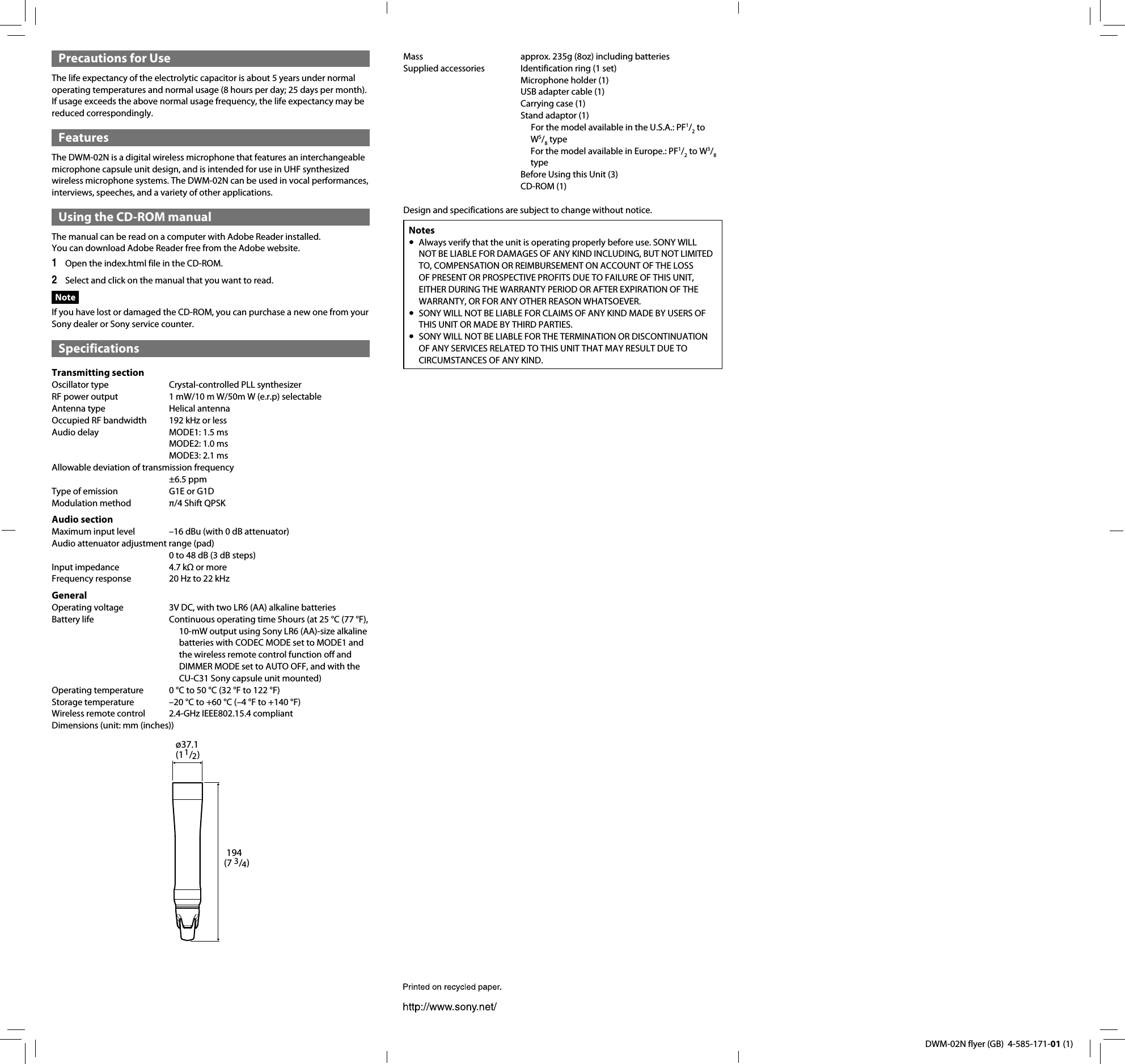 DWM-02N flyer (GB)  4-585-171-01 (1)Mass  approx. 235g (8oz) including batteriesSupplied accessories  Identification ring (1 set)  Microphone holder (1)  USB adapter cable (1)  Carrying case (1)  Stand adaptor (1) For the model available in the U.S.A.: PF1/2 to W5/8 typeFor the model available in Europe.: PF1/2 to W3/8 type  Before Using this Unit (3) CD-ROM (1)Design and specifications are subject to change without notice.NotesAlways verify that the unit is operating properly before use. SONY WILL  NOT BE LIABLE FOR DAMAGES OF ANY KIND INCLUDING, BUT NOT LIMITED TO, COMPENSATION OR REIMBURSEMENT ON ACCOUNT OF THE LOSS OF PRESENT OR PROSPECTIVE PROFITS DUE TO FAILURE OF THIS UNIT, EITHER DURING THE WARRANTY PERIOD OR AFTER EXPIRATION OF THE WARRANTY, OR FOR ANY OTHER REASON WHATSOEVER.SONY WILL NOT BE LIABLE FOR CLAIMS OF ANY KIND MADE BY USERS OF  THIS UNIT OR MADE BY THIRD PARTIES.SONY WILL NOT BE LIABLE FOR THE TERMINATION OR DISCONTINUATION  OF ANY SERVICES RELATED TO THIS UNIT THAT MAY RESULT DUE TO CIRCUMSTANCES OF ANY KIND.Precautions for UseThe life expectancy of the electrolytic capacitor is about 5 years under normal operating temperatures and normal usage (8 hours per day; 25 days per month). If usage exceeds the above normal usage frequency, the life expectancy may be reduced correspondingly.FeaturesThe DWM-02N is a digital wireless microphone that features an interchangeable microphone capsule unit design, and is intended for use in UHF synthesized wireless microphone systems. The DWM-02N can be used in vocal performances, interviews, speeches, and a variety of other applications.Using the CD-ROM manualThe manual can be read on a computer with Adobe Reader installed.You can download Adobe Reader free from the Adobe website.Open the index.html file in the CD-ROM.1 Select and click on the manual that you want to read.2 NoteIf you have lost or damaged the CD-ROM, you can purchase a new one from your Sony dealer or Sony service counter.SpecificationsTransmitting sectionOscillator type  Crystal-controlled PLL synthesizerRF power output  1 mW/10 m W/50m W (e.r.p) selectableAntenna type  Helical antennaOccupied RF bandwidth  192 kHz or lessAudio delay  MODE1: 1.5 ms  MODE2: 1.0 ms  MODE3: 2.1 msAllowable deviation of transmission frequency &plusmn;6.5 ppmType of emission  G1E or G1DModulation method  &pi;/4 Shift QPSKAudio sectionMaximum input level  &ndash;16 dBu (with 0 dB attenuator)Audio attenuator adjustment range (pad)   0 to 48 dB (3 dB steps)Input impedance  4.7 k&Omega; or more Frequency response  20 Hz to 22 kHzGeneralOperating voltage  3V DC, with two LR6 (AA) alkaline batteriesBattery life  Continuous operating time 5hours (at 25 &deg;C (77 &deg;F), 10-mW output using Sony LR6 (AA)-size alkaline batteries with CODEC MODE set to MODE1 and the wireless remote control function off and DIMMER MODE set to AUTO OFF, and with the CU-C31 Sony capsule unit mounted)Operating temperature  0 &deg;C to 50 &deg;C (32 &deg;F to 122 &deg;F)Storage temperature  &ndash;20 &deg;C to +60 &deg;C (&ndash;4 &deg;F to +140 &deg;F)Wireless remote control  2.4-GHz IEEE802.15.4 compliantDimensions (unit: mm (inches))&oslash;37.1 (11/2)194 (7 3/4)