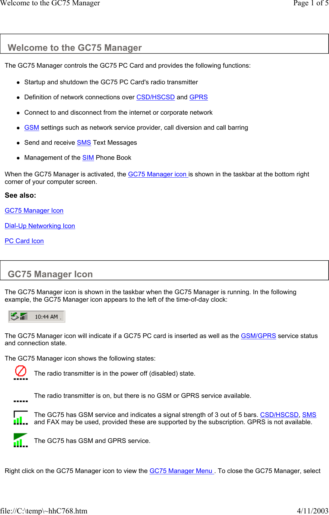 Welcome to the GC75 Manager  The GC75 Manager controls the GC75 PC Card and provides the following functions:  zStartup and shutdown the GC75 PC Card&apos;s radio transmitter  zDefinition of network connections over CSD/HSCSD and GPRS  zConnect to and disconnect from the internet or corporate network  zGSM settings such as network service provider, call diversion and call barring  zSend and receive SMS Text Messages  zManagement of the SIM Phone Book  When the GC75 Manager is activated, the GC75 Manager icon is shown in the taskbar at the bottom right corner of your computer screen.  See also: GC75 Manager Icon Dial-Up Networking Icon PC Card Icon   GC75 Manager Icon  The GC75 Manager icon is shown in the taskbar when the GC75 Manager is running. In the following example, the GC75 Manager icon appears to the left of the time-of-day clock:       The GC75 Manager icon will indicate if a GC75 PC card is inserted as well as the GSM/GPRS service status and connection state.  The GC75 Manager icon shows the following states:     Right click on the GC75 Manager icon to view the GC75 Manager Menu . To close the GC75 Manager, select  The radio transmitter is in the power off (disabled) state.  The radio transmitter is on, but there is no GSM or GPRS service available.  The GC75 has GSM service and indicates a signal strength of 3 out of 5 bars. CSD/HSCSD, SMS and FAX may be used, provided these are supported by the subscription. GPRS is not available.  The GC75 has GSM and GPRS service. Page 1 of 5Welcome to the GC75 Manager4/11/2003file://C:\temp\~hhC768.htm