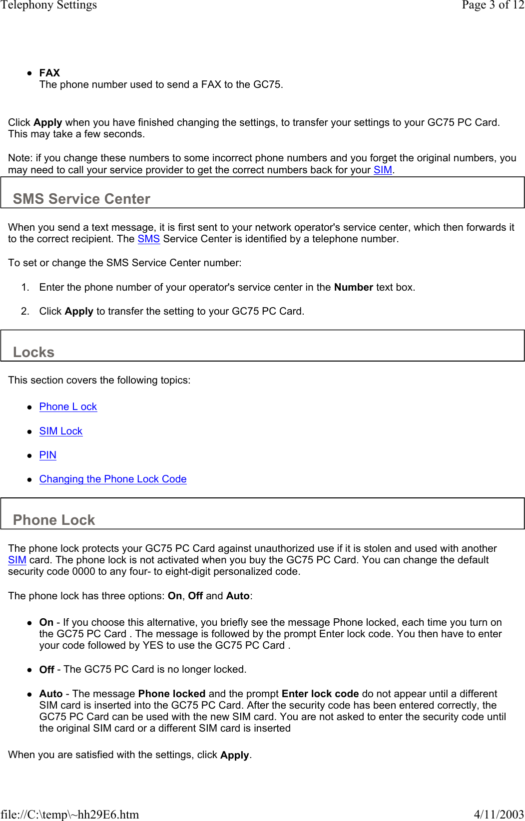 zFAX The phone number used to send a FAX to the GC75.    Click Apply when you have finished changing the settings, to transfer your settings to your GC75 PC Card. This may take a few seconds.  Note: if you change these numbers to some incorrect phone numbers and you forget the original numbers, you may need to call your service provider to get the correct numbers back for your SIM.  SMS Service Center  When you send a text message, it is first sent to your network operator&apos;s service center, which then forwards it to the correct recipient. The SMS Service Center is identified by a telephone number.  To set or change the SMS Service Center number:  1. Enter the phone number of your operator&apos;s service center in the Number text box.   2. Click Apply to transfer the setting to your GC75 PC Card.   Locks  This section covers the following topics:  zPhone L ock   zSIM Lock   zPIN   zChanging the Phone Lock Code   Phone Lock  The phone lock protects your GC75 PC Card against unauthorized use if it is stolen and used with another SIM card. The phone lock is not activated when you buy the GC75 PC Card. You can change the default security code 0000 to any four- to eight-digit personalized code. The phone lock has three options: On, Off and Auto:  zOn - If you choose this alternative, you briefly see the message Phone locked, each time you turn on the GC75 PC Card . The message is followed by the prompt Enter lock code. You then have to enter your code followed by YES to use the GC75 PC Card .   zOff - The GC75 PC Card is no longer locked.   zAuto - The message Phone locked and the prompt Enter lock code do not appear until a different SIM card is inserted into the GC75 PC Card. After the security code has been entered correctly, the GC75 PC Card can be used with the new SIM card. You are not asked to enter the security code until the original SIM card or a different SIM card is inserted   When you are satisfied with the settings, click Apply.  Page 3 of 12Telephony Settings4/11/2003file://C:\temp\~hh29E6.htm