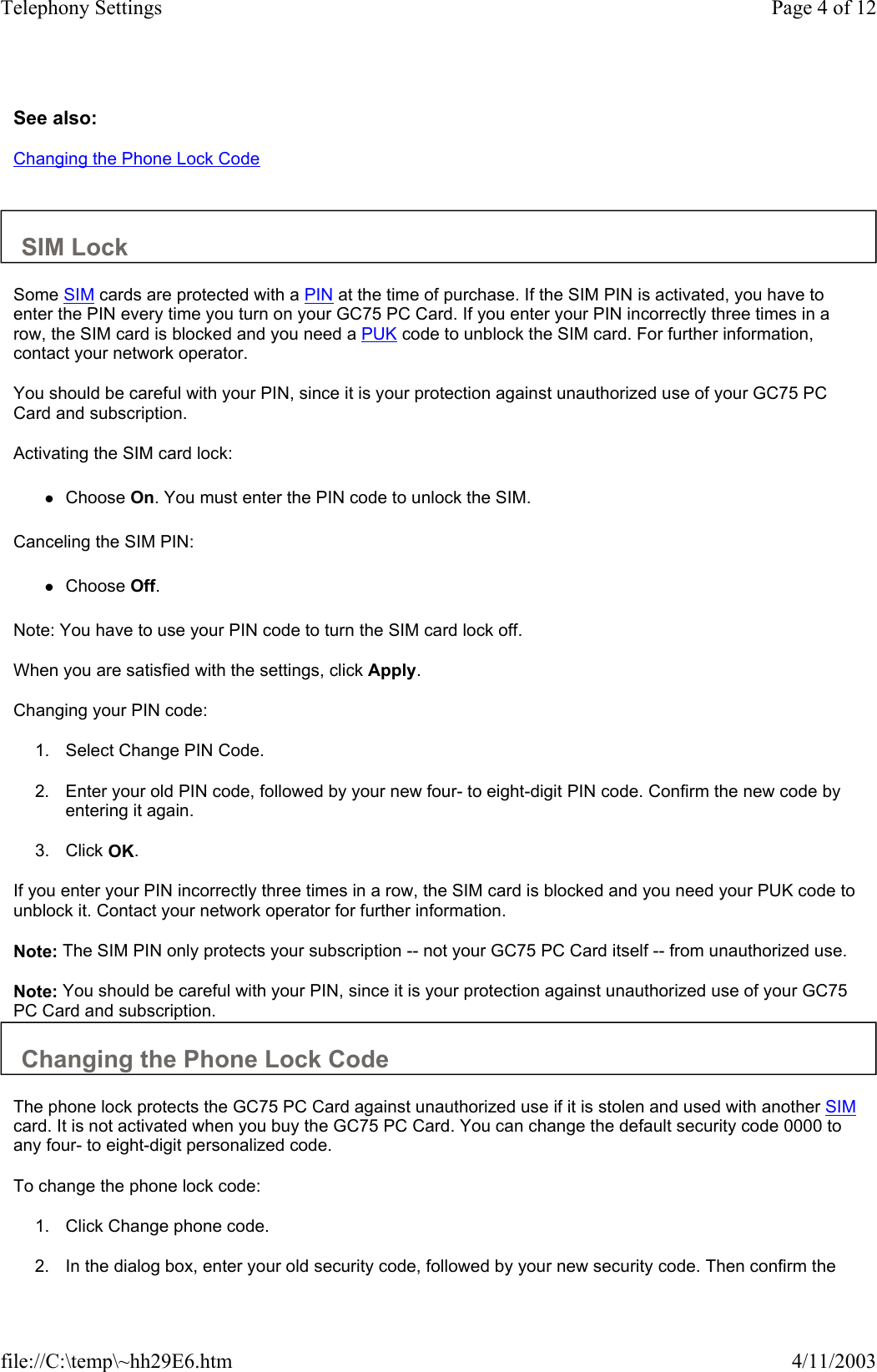 See also: Changing the Phone Lock Code   SIM Lock  Some SIM cards are protected with a PIN at the time of purchase. If the SIM PIN is activated, you have to enter the PIN every time you turn on your GC75 PC Card. If you enter your PIN incorrectly three times in a row, the SIM card is blocked and you need a PUK code to unblock the SIM card. For further information, contact your network operator.  You should be careful with your PIN, since it is your protection against unauthorized use of your GC75 PC Card and subscription.  Activating the SIM card lock:  zChoose On. You must enter the PIN code to unlock the SIM.   Canceling the SIM PIN:  zChoose Off.   Note: You have to use your PIN code to turn the SIM card lock off.  When you are satisfied with the settings, click Apply.  Changing your PIN code:  1. Select Change PIN Code.   2. Enter your old PIN code, followed by your new four- to eight-digit PIN code. Confirm the new code by entering it again.   3. Click OK.   If you enter your PIN incorrectly three times in a row, the SIM card is blocked and you need your PUK code to unblock it. Contact your network operator for further information.  Note: The SIM PIN only protects your subscription -- not your GC75 PC Card itself -- from unauthorized use.  Note: You should be careful with your PIN, since it is your protection against unauthorized use of your GC75 PC Card and subscription.  Changing the Phone Lock Code  The phone lock protects the GC75 PC Card against unauthorized use if it is stolen and used with another SIM card. It is not activated when you buy the GC75 PC Card. You can change the default security code 0000 to any four- to eight-digit personalized code.  To change the phone lock code:  1. Click Change phone code.   2. In the dialog box, enter your old security code, followed by your new security code. Then confirm the Page 4 of 12Telephony Settings4/11/2003file://C:\temp\~hh29E6.htm