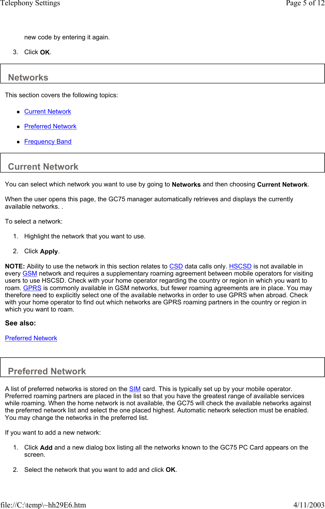 new code by entering it again.   3. Click OK.   Networks  This section covers the following topics:  zCurrent Network   zPreferred Network   zFrequency Band   Current Network  You can select which network you want to use by going to Networks and then choosing Current Network.  When the user opens this page, the GC75 manager automatically retrieves and displays the currently available networks. .  To select a network:  1. Highlight the network that you want to use.   2. Click Apply.   NOTE: Ability to use the network in this section relates to CSD data calls only. HSCSD is not available in every GSM network and requires a supplementary roaming agreement between mobile operators for visiting users to use HSCSD. Check with your home operator regarding the country or region in which you want to roam. GPRS is commonly available in GSM networks, but fewer roaming agreements are in place. You may therefore need to explicitly select one of the available networks in order to use GPRS when abroad. Check with your home operator to find out which networks are GPRS roaming partners in the country or region in which you want to roam.  See also: Preferred Network   Preferred Network  A list of preferred networks is stored on the SIM card. This is typically set up by your mobile operator. Preferred roaming partners are placed in the list so that you have the greatest range of available services while roaming. When the home network is not available, the GC75 will check the available networks against the preferred network list and select the one placed highest. Automatic network selection must be enabled. You may change the networks in the preferred list.  If you want to add a new network:  1. Click Add and a new dialog box listing all the networks known to the GC75 PC Card appears on the screen.   2. Select the network that you want to add and click OK.  Page 5 of 12Telephony Settings4/11/2003file://C:\temp\~hh29E6.htm