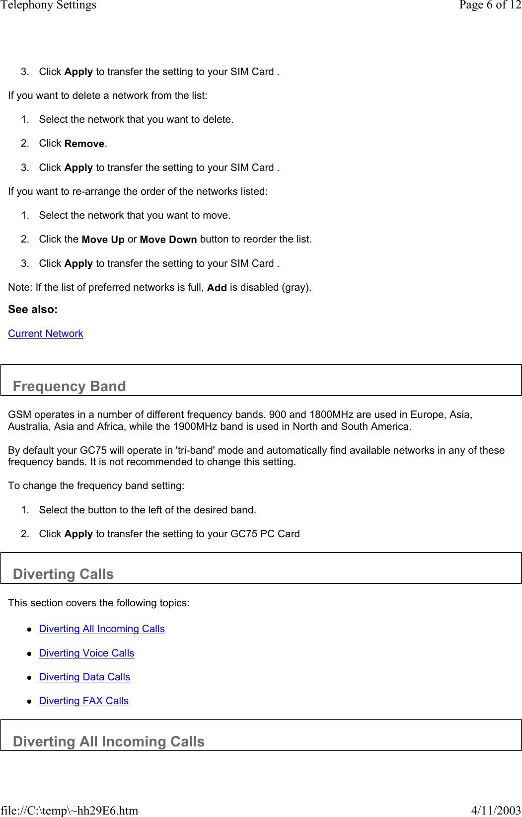  3. Click Apply to transfer the setting to your SIM Card .   If you want to delete a network from the list:  1. Select the network that you want to delete.   2. Click Remove.   3. Click Apply to transfer the setting to your SIM Card .   If you want to re-arrange the order of the networks listed:  1. Select the network that you want to move.   2. Click the Move Up or Move Down button to reorder the list.   3. Click Apply to transfer the setting to your SIM Card .   Note: If the list of preferred networks is full, Add is disabled (gray).  See also: Current Network   Frequency Band  GSM operates in a number of different frequency bands. 900 and 1800MHz are used in Europe, Asia, Australia, Asia and Africa, while the 1900MHz band is used in North and South America.  By default your GC75 will operate in &apos;tri-band&apos; mode and automatically find available networks in any of these frequency bands. It is not recommended to change this setting.  To change the frequency band setting:  1. Select the button to the left of the desired band.   2. Click Apply to transfer the setting to your GC75 PC Card   Diverting Calls  This section covers the following topics:  zDiverting All Incoming Calls   zDiverting Voice Calls   zDiverting Data Calls   zDiverting FAX Calls   Diverting All Incoming Calls  Page 6 of 12Telephony Settings4/11/2003file://C:\temp\~hh29E6.htm