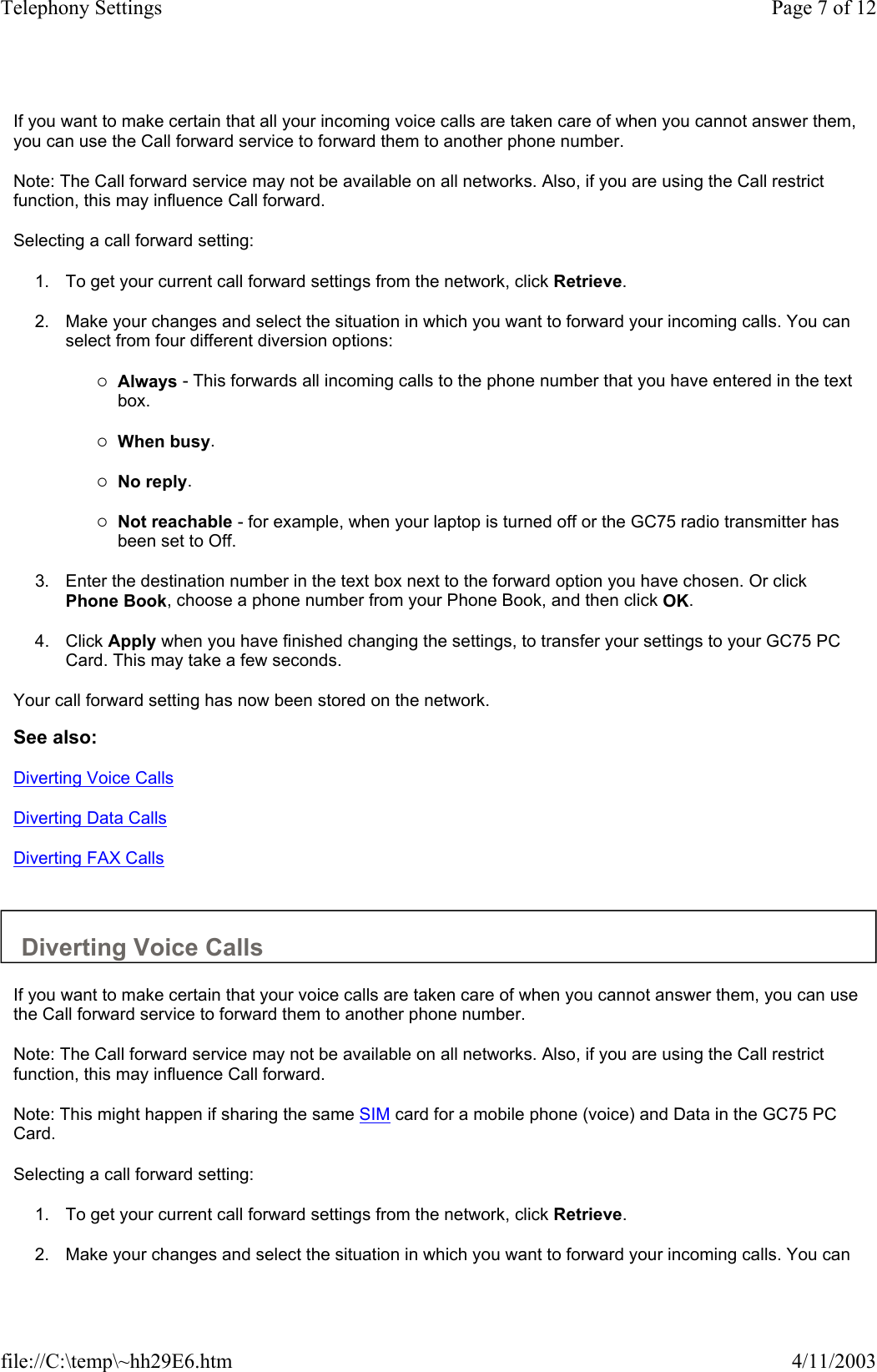 If you want to make certain that all your incoming voice calls are taken care of when you cannot answer them, you can use the Call forward service to forward them to another phone number.  Note: The Call forward service may not be available on all networks. Also, if you are using the Call restrict function, this may influence Call forward.  Selecting a call forward setting:  1. To get your current call forward settings from the network, click Retrieve.   2. Make your changes and select the situation in which you want to forward your incoming calls. You can select from four different diversion options:   {Always - This forwards all incoming calls to the phone number that you have entered in the text box.   {When busy.   {No reply.   {Not reachable - for example, when your laptop is turned off or the GC75 radio transmitter has been set to Off.   3. Enter the destination number in the text box next to the forward option you have chosen. Or click Phone Book, choose a phone number from your Phone Book, and then click OK.   4. Click Apply when you have finished changing the settings, to transfer your settings to your GC75 PC Card. This may take a few seconds.   Your call forward setting has now been stored on the network.  See also: Diverting Voice Calls Diverting Data Calls Diverting FAX Calls   Diverting Voice Calls  If you want to make certain that your voice calls are taken care of when you cannot answer them, you can use the Call forward service to forward them to another phone number.  Note: The Call forward service may not be available on all networks. Also, if you are using the Call restrict function, this may influence Call forward.  Note: This might happen if sharing the same SIM card for a mobile phone (voice) and Data in the GC75 PC Card.  Selecting a call forward setting:  1. To get your current call forward settings from the network, click Retrieve.   2. Make your changes and select the situation in which you want to forward your incoming calls. You can Page 7 of 12Telephony Settings4/11/2003file://C:\temp\~hh29E6.htm