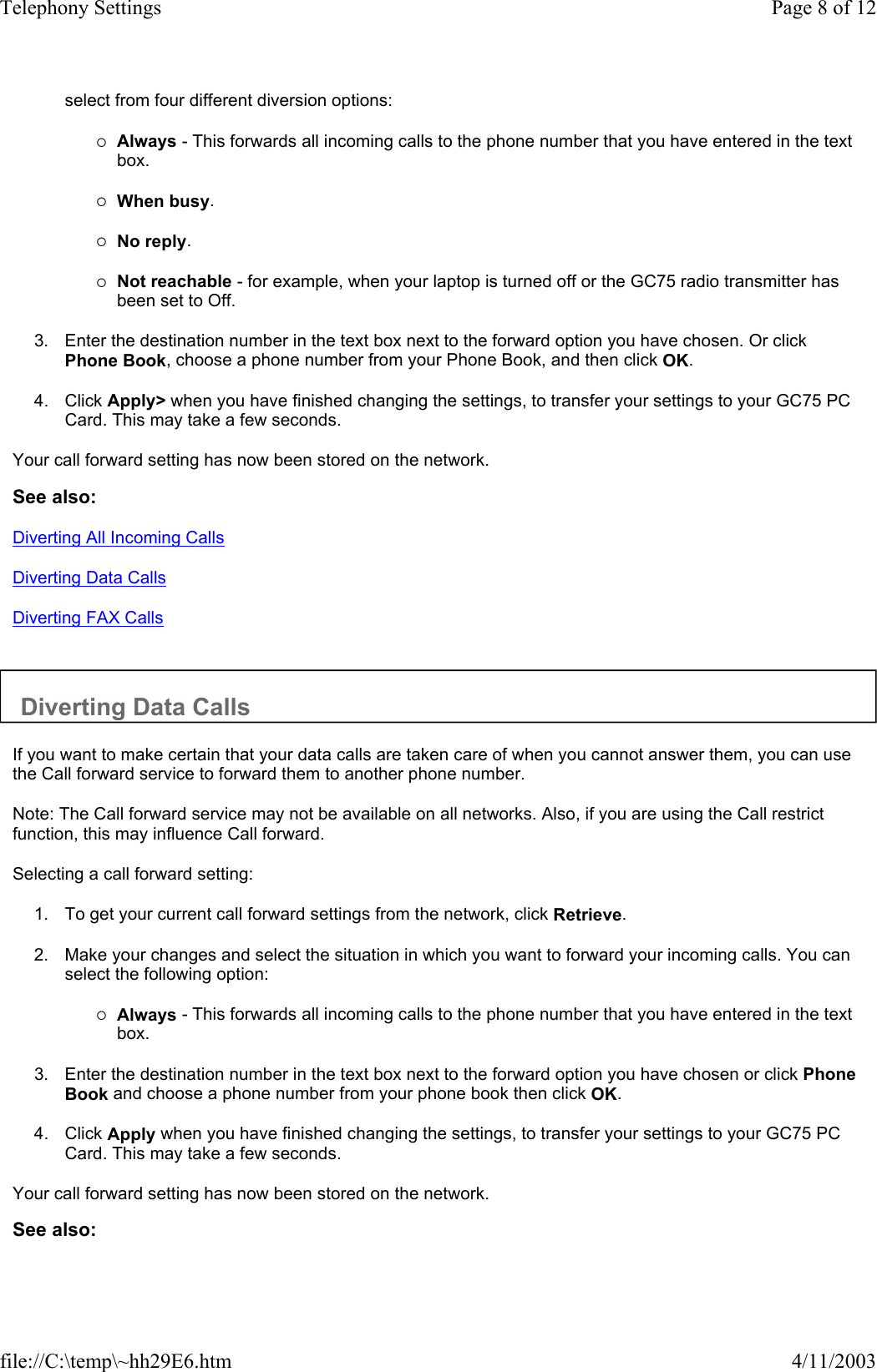 select from four different diversion options:   {Always - This forwards all incoming calls to the phone number that you have entered in the text box.   {When busy.   {No reply.   {Not reachable - for example, when your laptop is turned off or the GC75 radio transmitter has been set to Off.   3. Enter the destination number in the text box next to the forward option you have chosen. Or click Phone Book, choose a phone number from your Phone Book, and then click OK.   4. Click Apply&gt; when you have finished changing the settings, to transfer your settings to your GC75 PC Card. This may take a few seconds.   Your call forward setting has now been stored on the network.  See also: Diverting All Incoming Calls Diverting Data Calls Diverting FAX Calls   Diverting Data Calls  If you want to make certain that your data calls are taken care of when you cannot answer them, you can use the Call forward service to forward them to another phone number.  Note: The Call forward service may not be available on all networks. Also, if you are using the Call restrict function, this may influence Call forward.  Selecting a call forward setting:  1. To get your current call forward settings from the network, click Retrieve.   2. Make your changes and select the situation in which you want to forward your incoming calls. You can select the following option:   {Always - This forwards all incoming calls to the phone number that you have entered in the text box.   3. Enter the destination number in the text box next to the forward option you have chosen or click Phone Book and choose a phone number from your phone book then click OK.   4. Click Apply when you have finished changing the settings, to transfer your settings to your GC75 PC Card. This may take a few seconds.   Your call forward setting has now been stored on the network.  See also: Page 8 of 12Telephony Settings4/11/2003file://C:\temp\~hh29E6.htm