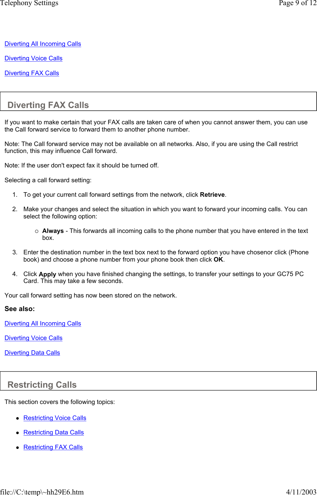 Diverting All Incoming Calls Diverting Voice Calls Diverting FAX Calls   Diverting FAX Calls  If you want to make certain that your FAX calls are taken care of when you cannot answer them, you can use the Call forward service to forward them to another phone number.  Note: The Call forward service may not be available on all networks. Also, if you are using the Call restrict function, this may influence Call forward.  Note: If the user don&apos;t expect fax it should be turned off.  Selecting a call forward setting:  1. To get your current call forward settings from the network, click Retrieve.   2. Make your changes and select the situation in which you want to forward your incoming calls. You can select the following option:   {Always - This forwards all incoming calls to the phone number that you have entered in the text box.   3. Enter the destination number in the text box next to the forward option you have chosenor click (Phone book) and choose a phone number from your phone book then click OK.  4. Click Apply when you have finished changing the settings, to transfer your settings to your GC75 PC Card. This may take a few seconds.   Your call forward setting has now been stored on the network.  See also: Diverting All Incoming Calls Diverting Voice Calls Diverting Data Calls   Restricting Calls  This section covers the following topics:  zRestricting Voice Calls   zRestricting Data Calls   zRestricting FAX Calls   Page 9 of 12Telephony Settings4/11/2003file://C:\temp\~hh29E6.htm