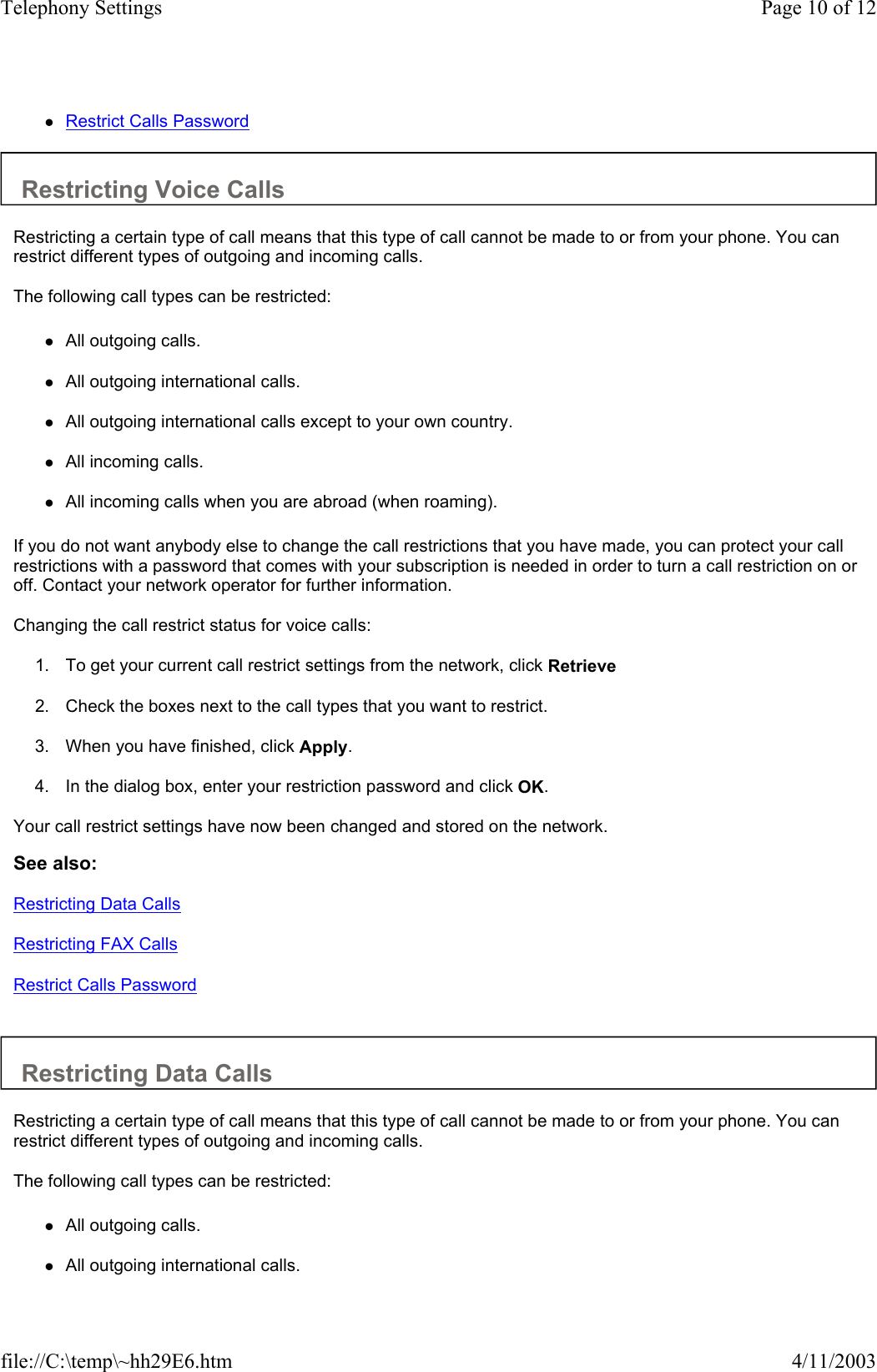 zRestrict Calls Password   Restricting Voice Calls  Restricting a certain type of call means that this type of call cannot be made to or from your phone. You can restrict different types of outgoing and incoming calls.  The following call types can be restricted:  zAll outgoing calls.   zAll outgoing international calls.   zAll outgoing international calls except to your own country.   zAll incoming calls.   zAll incoming calls when you are abroad (when roaming).   If you do not want anybody else to change the call restrictions that you have made, you can protect your call restrictions with a password that comes with your subscription is needed in order to turn a call restriction on or off. Contact your network operator for further information.  Changing the call restrict status for voice calls:  1. To get your current call restrict settings from the network, click Retrieve   2. Check the boxes next to the call types that you want to restrict.   3. When you have finished, click Apply.   4. In the dialog box, enter your restriction password and click OK.   Your call restrict settings have now been changed and stored on the network.  See also: Restricting Data Calls Restricting FAX Calls Restrict Calls Password   Restricting Data Calls  Restricting a certain type of call means that this type of call cannot be made to or from your phone. You can restrict different types of outgoing and incoming calls.  The following call types can be restricted:  zAll outgoing calls.   zAll outgoing international calls.  Page 10 of 12Telephony Settings4/11/2003file://C:\temp\~hh29E6.htm