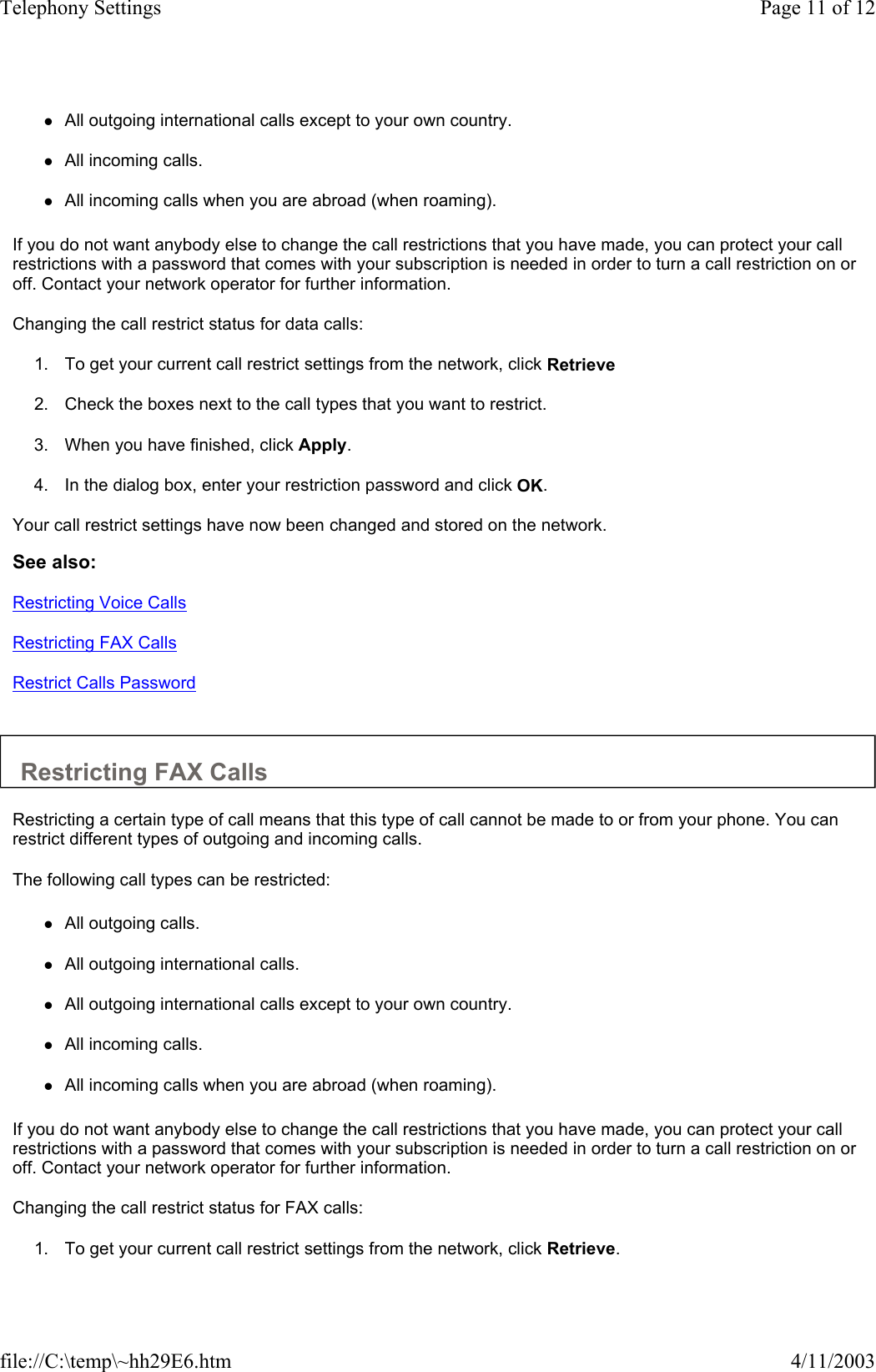  zAll outgoing international calls except to your own country.   zAll incoming calls.   zAll incoming calls when you are abroad (when roaming).   If you do not want anybody else to change the call restrictions that you have made, you can protect your call restrictions with a password that comes with your subscription is needed in order to turn a call restriction on or off. Contact your network operator for further information.  Changing the call restrict status for data calls:  1. To get your current call restrict settings from the network, click Retrieve   2. Check the boxes next to the call types that you want to restrict.   3. When you have finished, click Apply.   4. In the dialog box, enter your restriction password and click OK.   Your call restrict settings have now been changed and stored on the network.  See also: Restricting Voice Calls Restricting FAX Calls Restrict Calls Password   Restricting FAX Calls  Restricting a certain type of call means that this type of call cannot be made to or from your phone. You can restrict different types of outgoing and incoming calls.  The following call types can be restricted:  zAll outgoing calls.   zAll outgoing international calls.   zAll outgoing international calls except to your own country.   zAll incoming calls.   zAll incoming calls when you are abroad (when roaming).   If you do not want anybody else to change the call restrictions that you have made, you can protect your call restrictions with a password that comes with your subscription is needed in order to turn a call restriction on or off. Contact your network operator for further information.  Changing the call restrict status for FAX calls:  1. To get your current call restrict settings from the network, click Retrieve.  Page 11 of 12Telephony Settings4/11/2003file://C:\temp\~hh29E6.htm