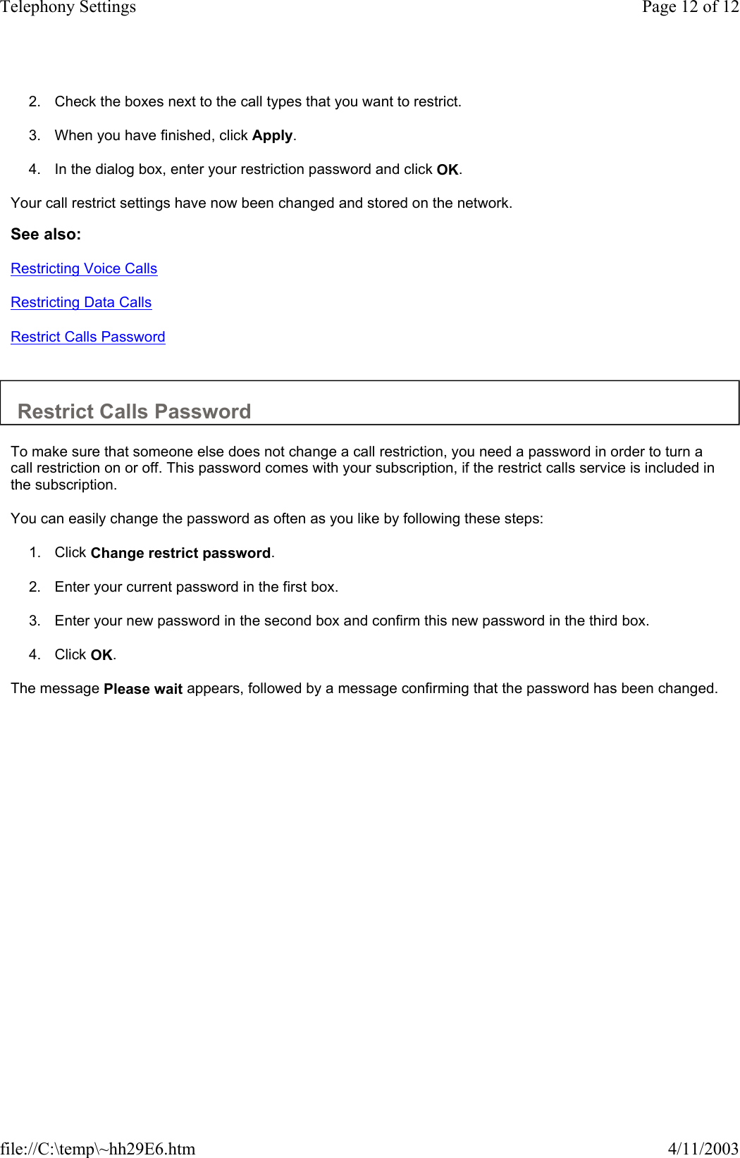  2. Check the boxes next to the call types that you want to restrict.   3. When you have finished, click Apply.   4. In the dialog box, enter your restriction password and click OK.   Your call restrict settings have now been changed and stored on the network.  See also: Restricting Voice Calls Restricting Data Calls Restrict Calls Password   Restrict Calls Password  To make sure that someone else does not change a call restriction, you need a password in order to turn a call restriction on or off. This password comes with your subscription, if the restrict calls service is included in the subscription.  You can easily change the password as often as you like by following these steps:  1. Click Change restrict password.   2. Enter your current password in the first box.   3. Enter your new password in the second box and confirm this new password in the third box.   4. Click OK.   The message Please wait appears, followed by a message confirming that the password has been changed.  Page 12 of 12Telephony Settings4/11/2003file://C:\temp\~hh29E6.htm