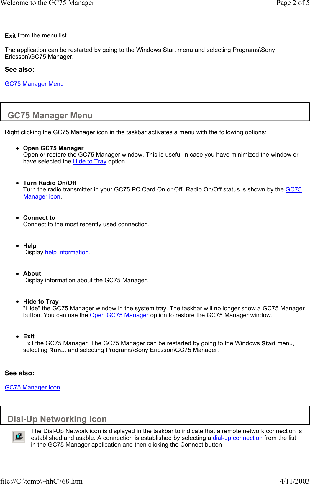 Exit from the menu list.  The application can be restarted by going to the Windows Start menu and selecting Programs\Sony Ericsson\GC75 Manager.  See also: GC75 Manager Menu   GC75 Manager Menu  Right clicking the GC75 Manager icon in the taskbar activates a menu with the following options:  zOpen GC75 Manager Open or restore the GC75 Manager window. This is useful in case you have minimized the window or have selected the Hide to Tray option.    zTurn Radio On/Off Turn the radio transmitter in your GC75 PC Card On or Off. Radio On/Off status is shown by the GC75 Manager icon.    zConnect to Connect to the most recently used connection.    zHelp  Display help information.    zAbout  Display information about the GC75 Manager.    zHide to Tray  &quot;Hide&quot; the GC75 Manager window in the system tray. The taskbar will no longer show a GC75 Manager button. You can use the Open GC75 Manager option to restore the GC75 Manager window.    zExit  Exit the GC75 Manager. The GC75 Manager can be restarted by going to the Windows Start menu, selecting Run... and selecting Programs\Sony Ericsson\GC75 Manager.    See also: GC75 Manager Icon   Dial-Up Networking Icon    The Dial-Up Network icon is displayed in the taskbar to indicate that a remote network connection is established and usable. A connection is established by selecting a dial-up connection from the list in the GC75 Manager application and then clicking the Connect button Page 2 of 5Welcome to the GC75 Manager4/11/2003file://C:\temp\~hhC768.htm