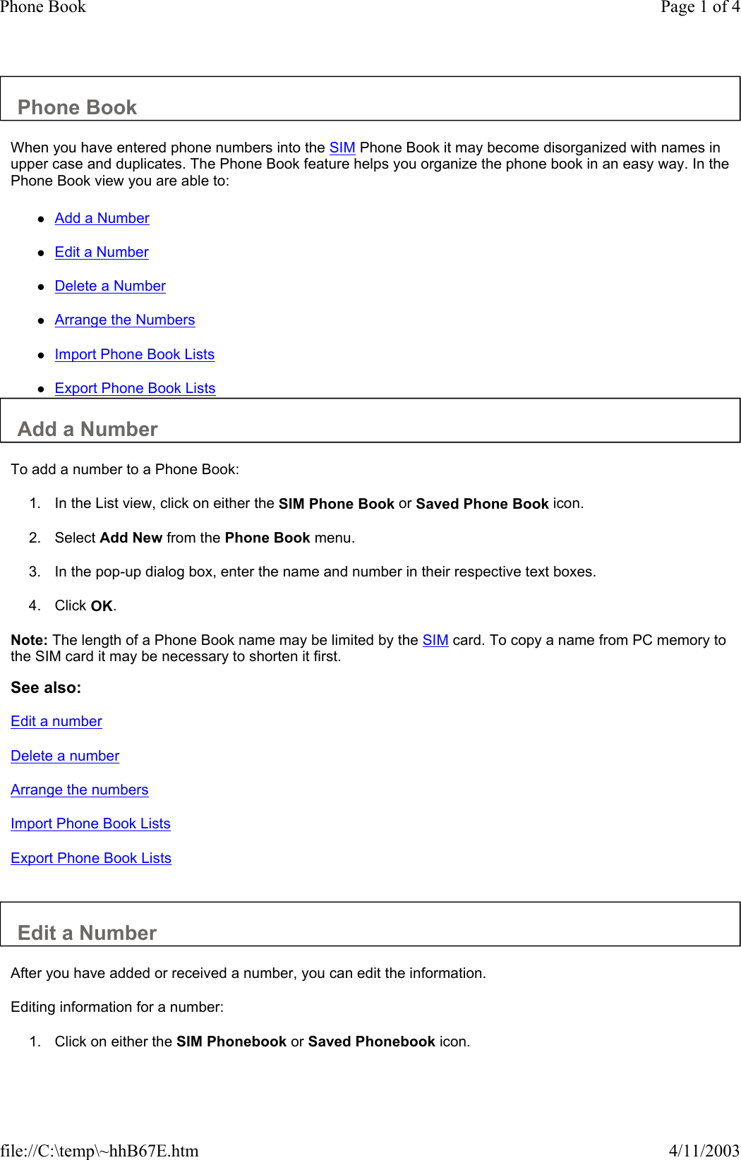 Phone Book  When you have entered phone numbers into the SIM Phone Book it may become disorganized with names in upper case and duplicates. The Phone Book feature helps you organize the phone book in an easy way. In the Phone Book view you are able to:  zAdd a Number zEdit a Number zDelete a Number zArrange the Numbers zImport Phone Book Lists zExport Phone Book Lists Add a Number  To add a number to a Phone Book:  1. In the List view, click on either the SIM Phone Book or Saved Phone Book icon.   2. Select Add New from the Phone Book menu.   3. In the pop-up dialog box, enter the name and number in their respective text boxes.   4. Click OK.   Note: The length of a Phone Book name may be limited by the SIM card. To copy a name from PC memory to the SIM card it may be necessary to shorten it first.  See also: Edit a number Delete a number Arrange the numbers Import Phone Book Lists Export Phone Book Lists   Edit a Number  After you have added or received a number, you can edit the information.  Editing information for a number:  1. Click on either the SIM Phonebook or Saved Phonebook icon.   Page 1 of 4Phone Book4/11/2003file://C:\temp\~hhB67E.htm