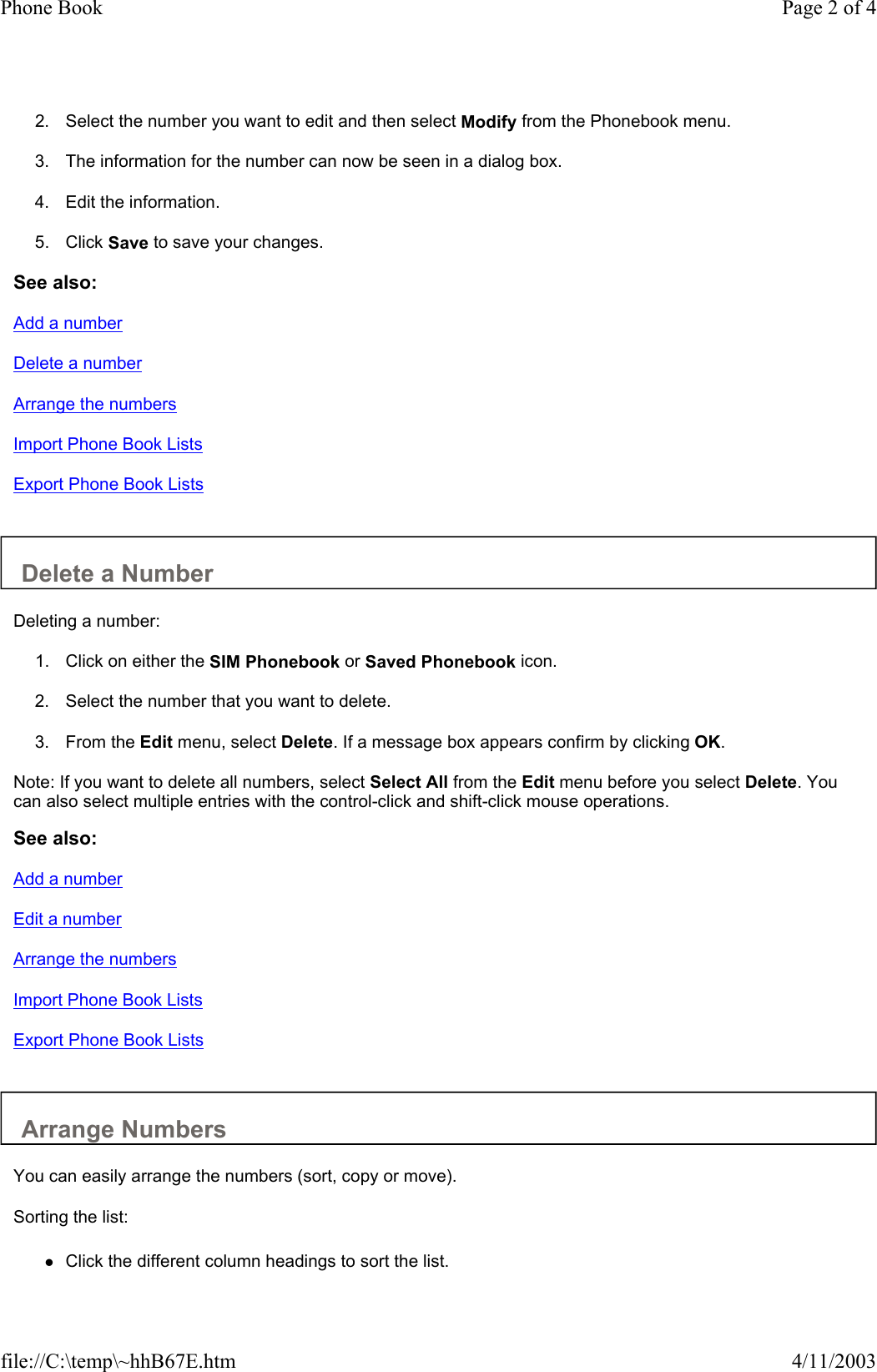 2. Select the number you want to edit and then select Modify from the Phonebook menu.   3. The information for the number can now be seen in a dialog box.   4. Edit the information.   5. Click Save to save your changes.   See also: Add a number Delete a number Arrange the numbers Import Phone Book Lists Export Phone Book Lists   Delete a Number  Deleting a number:  1. Click on either the SIM Phonebook or Saved Phonebook icon.   2. Select the number that you want to delete.   3. From the Edit menu, select Delete. If a message box appears confirm by clicking OK.   Note: If you want to delete all numbers, select Select All from the Edit menu before you select Delete. You can also select multiple entries with the control-click and shift-click mouse operations.  See also: Add a number Edit a number Arrange the numbers Import Phone Book Lists Export Phone Book Lists   Arrange Numbers  You can easily arrange the numbers (sort, copy or move).  Sorting the list:  zClick the different column headings to sort the list.  Page 2 of 4Phone Book4/11/2003file://C:\temp\~hhB67E.htm