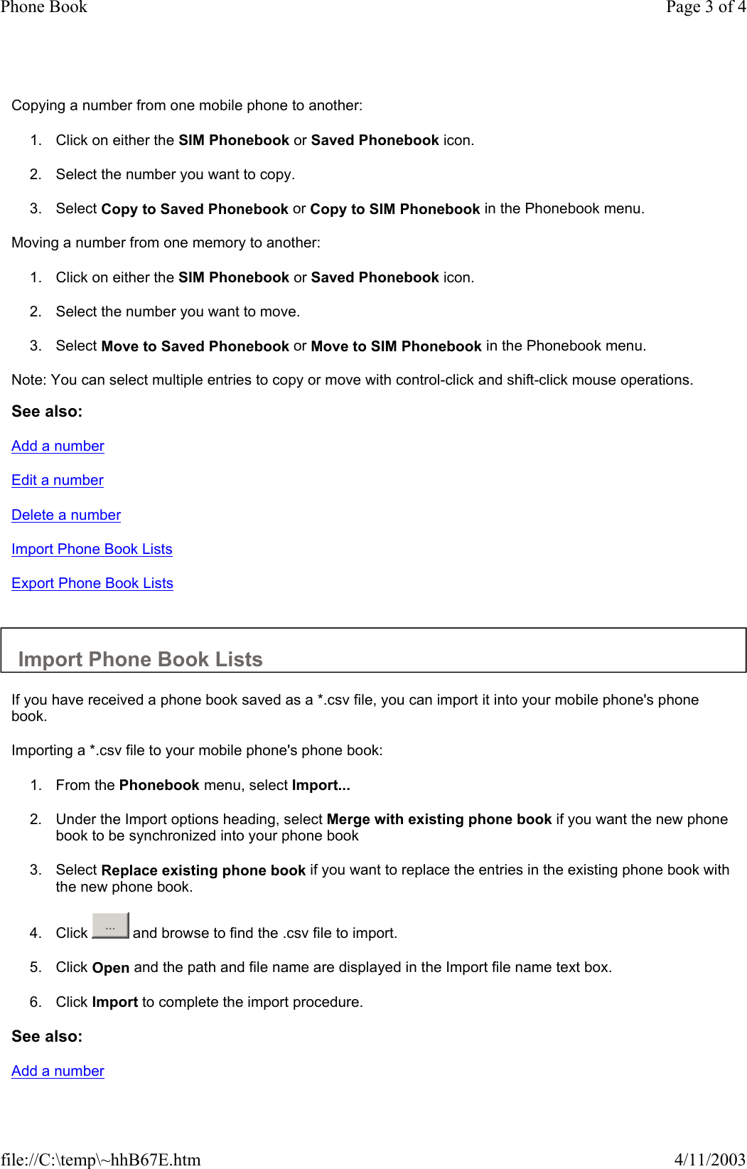  Copying a number from one mobile phone to another:  1. Click on either the SIM Phonebook or Saved Phonebook icon.   2. Select the number you want to copy.   3. Select Copy to Saved Phonebook or Copy to SIM Phonebook in the Phonebook menu.   Moving a number from one memory to another:  1. Click on either the SIM Phonebook or Saved Phonebook icon.   2. Select the number you want to move.   3. Select Move to Saved Phonebook or Move to SIM Phonebook in the Phonebook menu.   Note: You can select multiple entries to copy or move with control-click and shift-click mouse operations.  See also: Add a number Edit a number Delete a number Import Phone Book Lists Export Phone Book Lists   Import Phone Book Lists  If you have received a phone book saved as a *.csv file, you can import it into your mobile phone&apos;s phone book.  Importing a *.csv file to your mobile phone&apos;s phone book:  1. From the Phonebook menu, select Import...   2. Under the Import options heading, select Merge with existing phone book if you want the new phone book to be synchronized into your phone book   3. Select Replace existing phone book if you want to replace the entries in the existing phone book with the new phone book.   4. Click   and browse to find the .csv file to import.   5. Click Open and the path and file name are displayed in the Import file name text box.   6. Click Import to complete the import procedure.   See also: Add a number Page 3 of 4Phone Book4/11/2003file://C:\temp\~hhB67E.htm