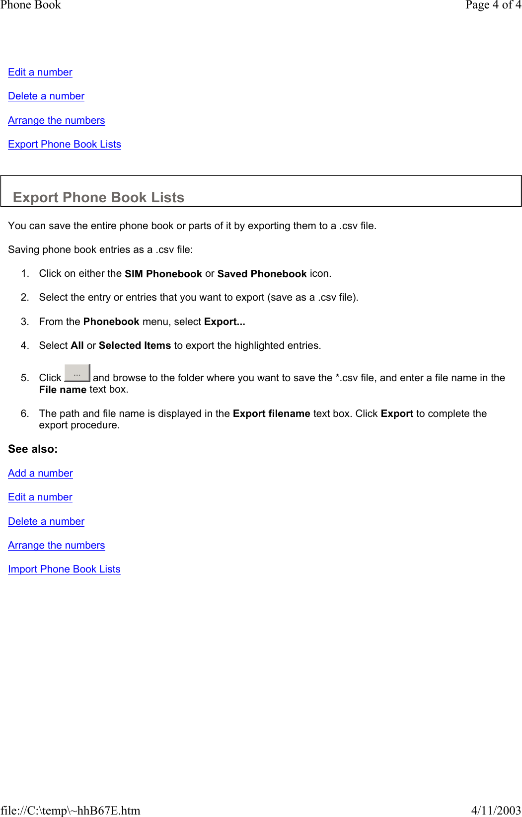 Edit a number Delete a number Arrange the numbers Export Phone Book Lists   Export Phone Book Lists  You can save the entire phone book or parts of it by exporting them to a .csv file.  Saving phone book entries as a .csv file:  1. Click on either the SIM Phonebook or Saved Phonebook icon.   2. Select the entry or entries that you want to export (save as a .csv file).  3. From the Phonebook menu, select Export...   4. Select All or Selected Items to export the highlighted entries.   5. Click   and browse to the folder where you want to save the *.csv file, and enter a file name in the File name text box.   6. The path and file name is displayed in the Export filename text box. Click Export to complete the export procedure.   See also: Add a number Edit a number Delete a number Arrange the numbers Import Phone Book Lists   Page 4 of 4Phone Book4/11/2003file://C:\temp\~hhB67E.htm