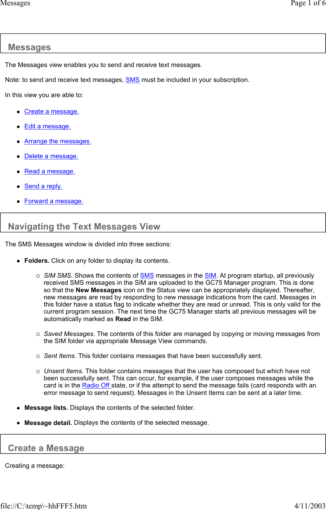 Messages  The Messages view enables you to send and receive text messages.  Note: to send and receive text messages, SMS must be included in your subscription.  In this view you are able to:  zCreate a message.   zEdit a message.   zArrange the messages.   zDelete a message.   zRead a message.   zSend a reply.   zForward a message.   Navigating the Text Messages View  The SMS Messages window is divided into three sections:  zFolders. Click on any folder to display its contents.   {SIM SMS. Shows the contents of SMS messages in the SIM. At program startup, all previously received SMS messages in the SIM are uploaded to the GC75 Manager program. This is done so that the New Messages icon on the Status view can be appropriately displayed. Thereafter, new messages are read by responding to new message indications from the card. Messages in this folder have a status flag to indicate whether they are read or unread. This is only valid for the current program session. The next time the GC75 Manager starts all previous messages will be automatically marked as Read in the SIM.   {Saved Messages. The contents of this folder are managed by copying or moving messages from the SIM folder via appropriate Message View commands.   {Sent Items. This folder contains messages that have been successfully sent.   {Unsent Items. This folder contains messages that the user has composed but which have not been successfully sent. This can occur, for example, if the user composes messages while the card is in the Radio Off state, or if the attempt to send the message fails (card responds with an error message to send request). Messages in the Unsent Items can be sent at a later time.   zMessage lists. Displays the contents of the selected folder.   zMessage detail. Displays the contents of the selected message.   Create a Message  Creating a message:  Page 1 of 6Messages4/11/2003file://C:\temp\~hhFFF5.htm