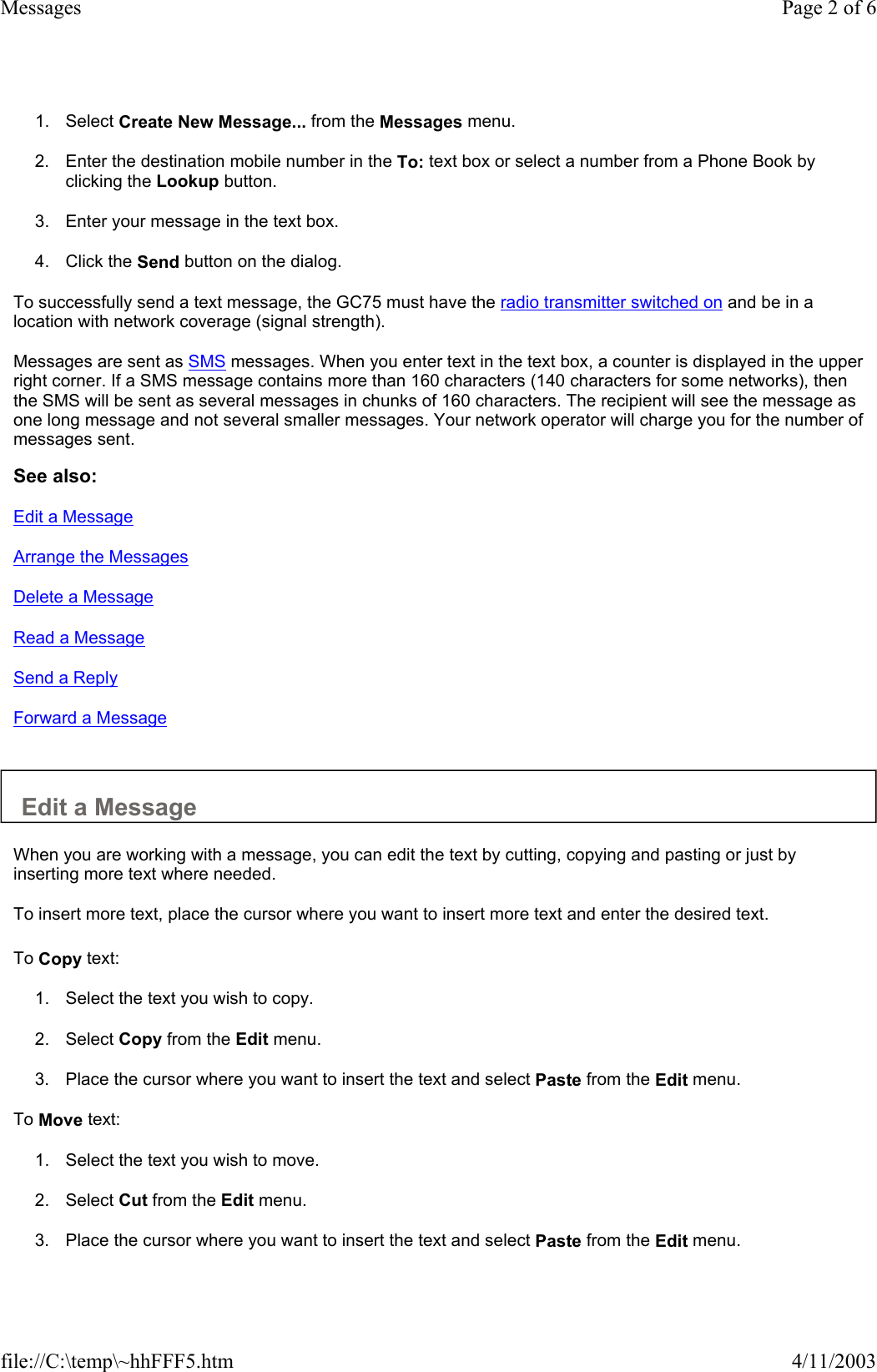 1. Select Create New Message... from the Messages menu.   2. Enter the destination mobile number in the To: text box or select a number from a Phone Book by clicking the Lookup button.   3. Enter your message in the text box.   4. Click the Send button on the dialog.   To successfully send a text message, the GC75 must have the radio transmitter switched on and be in a location with network coverage (signal strength).  Messages are sent as SMS messages. When you enter text in the text box, a counter is displayed in the upper right corner. If a SMS message contains more than 160 characters (140 characters for some networks), then the SMS will be sent as several messages in chunks of 160 characters. The recipient will see the message as one long message and not several smaller messages. Your network operator will charge you for the number of messages sent.  See also: Edit a Message Arrange the Messages Delete a Message Read a Message Send a Reply Forward a Message   Edit a Message  When you are working with a message, you can edit the text by cutting, copying and pasting or just by inserting more text where needed.  To insert more text, place the cursor where you want to insert more text and enter the desired text.   To Copy text:  1. Select the text you wish to copy.   2. Select Copy from the Edit menu.   3. Place the cursor where you want to insert the text and select Paste from the Edit menu.   To Move text:  1. Select the text you wish to move.   2. Select Cut from the Edit menu.   3. Place the cursor where you want to insert the text and select Paste from the Edit menu.   Page 2 of 6Messages4/11/2003file://C:\temp\~hhFFF5.htm