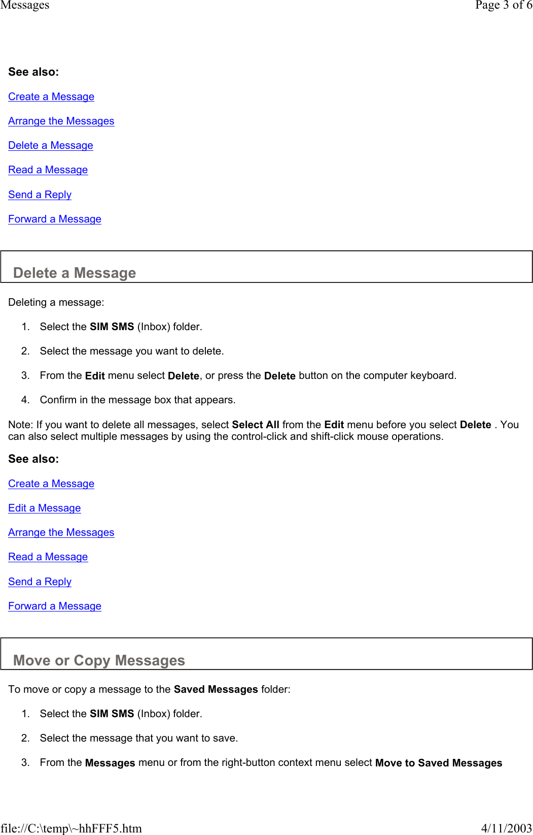 See also: Create a Message Arrange the Messages Delete a Message Read a Message Send a Reply Forward a Message   Delete a Message  Deleting a message:  1. Select the SIM SMS (Inbox) folder.   2. Select the message you want to delete.   3. From the Edit menu select Delete, or press the Delete button on the computer keyboard.   4. Confirm in the message box that appears.   Note: If you want to delete all messages, select Select All from the Edit menu before you select Delete . You can also select multiple messages by using the control-click and shift-click mouse operations.  See also: Create a Message Edit a Message Arrange the Messages Read a Message Send a Reply Forward a Message   Move or Copy Messages  To move or copy a message to the Saved Messages folder:  1. Select the SIM SMS (Inbox) folder.   2. Select the message that you want to save.   3. From the Messages menu or from the right-button context menu select Move to Saved Messages Page 3 of 6Messages4/11/2003file://C:\temp\~hhFFF5.htm