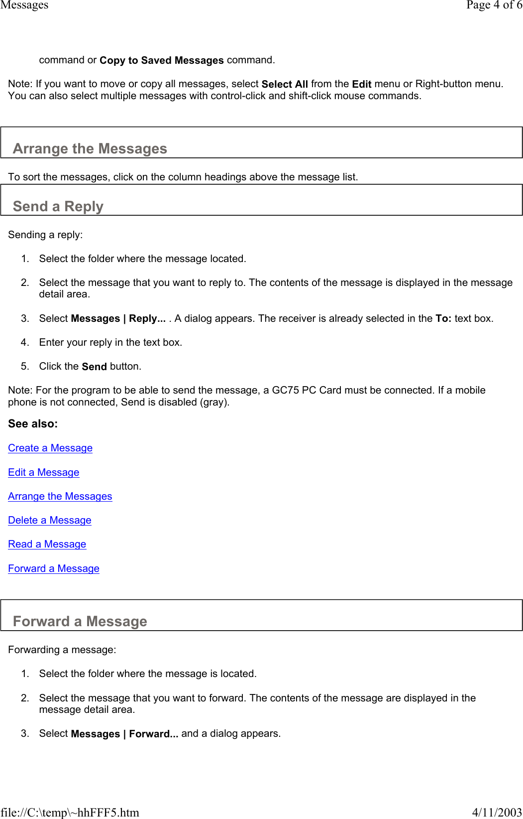 command or Copy to Saved Messages command.   Note: If you want to move or copy all messages, select Select All from the Edit menu or Right-button menu. You can also select multiple messages with control-click and shift-click mouse commands.    Arrange the Messages  To sort the messages, click on the column headings above the message list.  Send a Reply  Sending a reply:  1. Select the folder where the message located.   2. Select the message that you want to reply to. The contents of the message is displayed in the message detail area.   3. Select Messages | Reply... . A dialog appears. The receiver is already selected in the To: text box.   4. Enter your reply in the text box.   5. Click the Send button.   Note: For the program to be able to send the message, a GC75 PC Card must be connected. If a mobile phone is not connected, Send is disabled (gray).  See also: Create a Message Edit a Message Arrange the Messages Delete a Message Read a Message Forward a Message   Forward a Message  Forwarding a message:  1. Select the folder where the message is located.   2. Select the message that you want to forward. The contents of the message are displayed in the message detail area.   3. Select Messages | Forward... and a dialog appears.   Page 4 of 6Messages4/11/2003file://C:\temp\~hhFFF5.htm